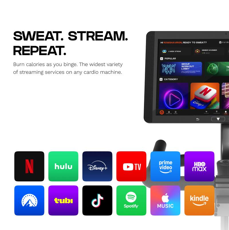 SWEAT. STREAM. REPEAT.  
Burn calories as you binge. The widest variety of streaming services on any cardio machine.  

HOWS4AVIRON READY TO SWEAT?  

2 AVIRON  
- - - - - - - - - - - - - - - - - - - - - - - - - - - - - - - - - - - - - - - - - - - - - - - - - - - - - - - - - - - - - - - - - - - - - - - - - - - - - - - - - - - - - - - - - - - - - - - - - - - - - - - - - - - - - - - - - - - - - - - - - - - - - - - - - - - - - - - - - - - - - - - - - - - - - - - - - - - - - - - - - - - - - - - - - - - - - - - - - - - - - - - - - - - - - - - - - - - - - - - - - - - - - - - - - - - -