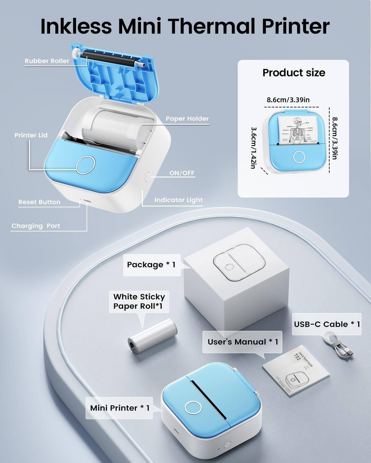 Inkless Mini Thermal Printer

Product size
- 8.6cm/3.39in
- 3.6cm/1.42in
- 8.6cm/3.39in

Package *1
- 1 White Sticky Paper Roll *1
- USB-C Cable *1
- 1 User's Manual *1
- 1 T02 Deii Mini Printer *1

Components:
- Rubber Roller
- Printer Lid
- Paper Holder
- ON/OFF
- Reset Button
- Indicator Light
- Charging Port