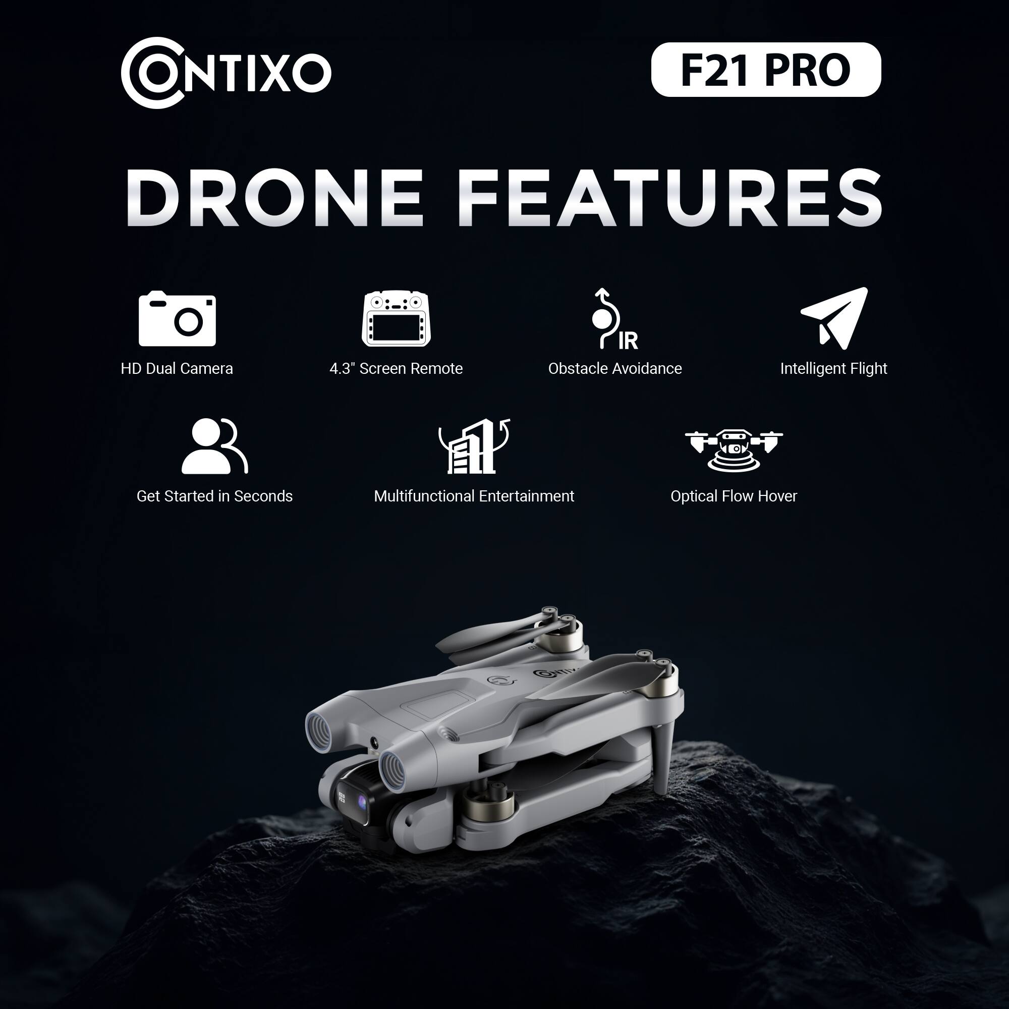 CONTIXO  
F21 PRO  

DRONE FEATURES  

- HD Dual Camera  
- 4.3" Screen Remote  
- Obstacle Avoidance  
- Intelligent Flight  
- Get Started in Seconds  
- Multifunctional Entertainment  
- Optical Flow Hover