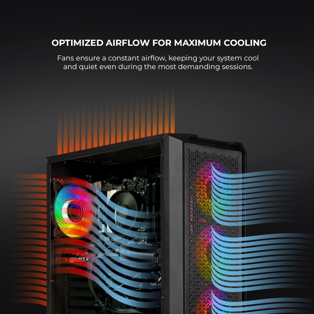 OPTIMIZED AIRFLOW FOR MAXIMUM COOLING

Fans ensure a constant airflow, keeping your system cool and quiet even during the most demanding sessions.