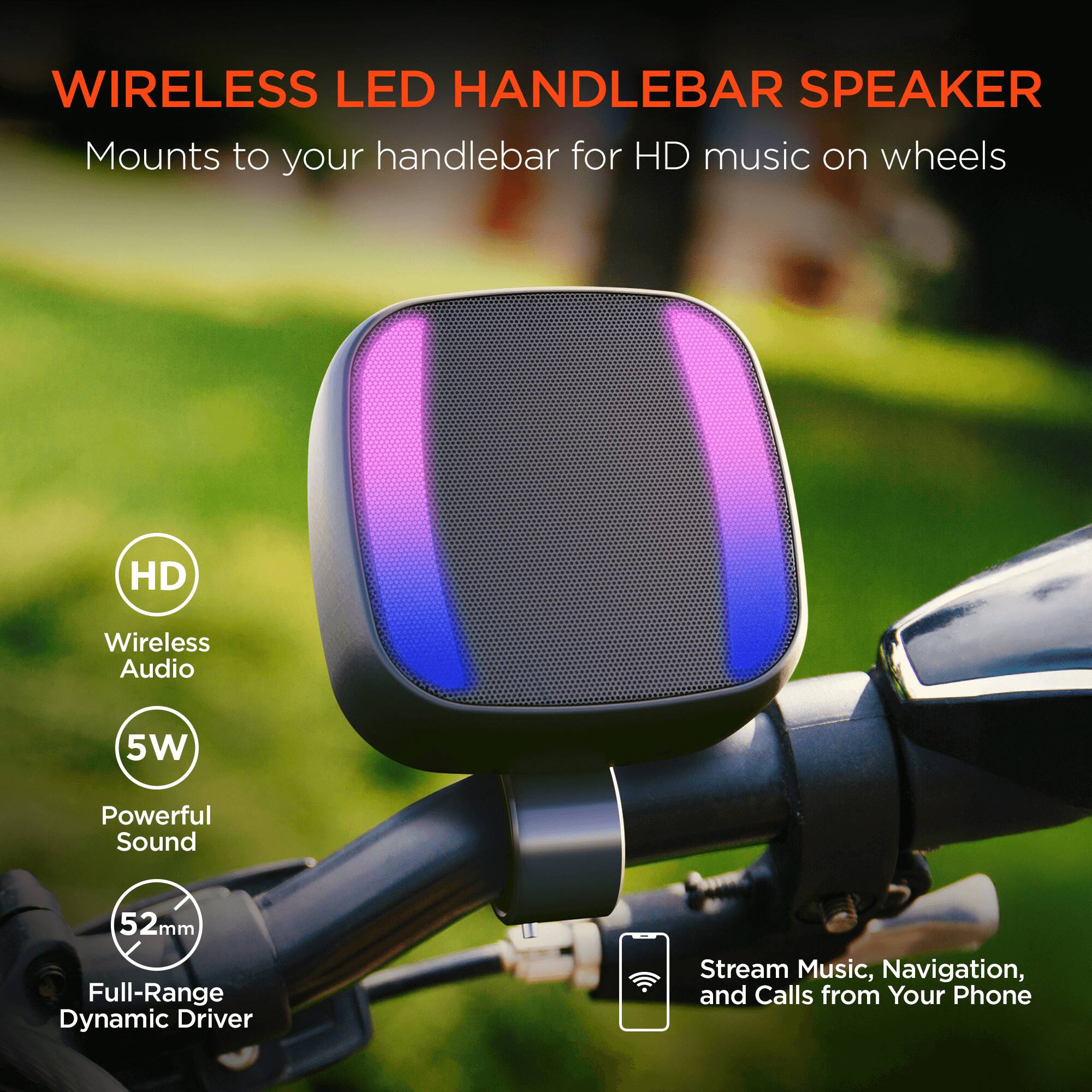 WIRELESS LED HANDLEBAR SPEAKER  
Mounts to your handlebar for HD music on wheels  

- HD Wireless Audio  
- 5W Powerful Sound  
- 52mm Full-Range Dynamic Driver  
- Stream Music, Navigation, and Calls from Your Phone