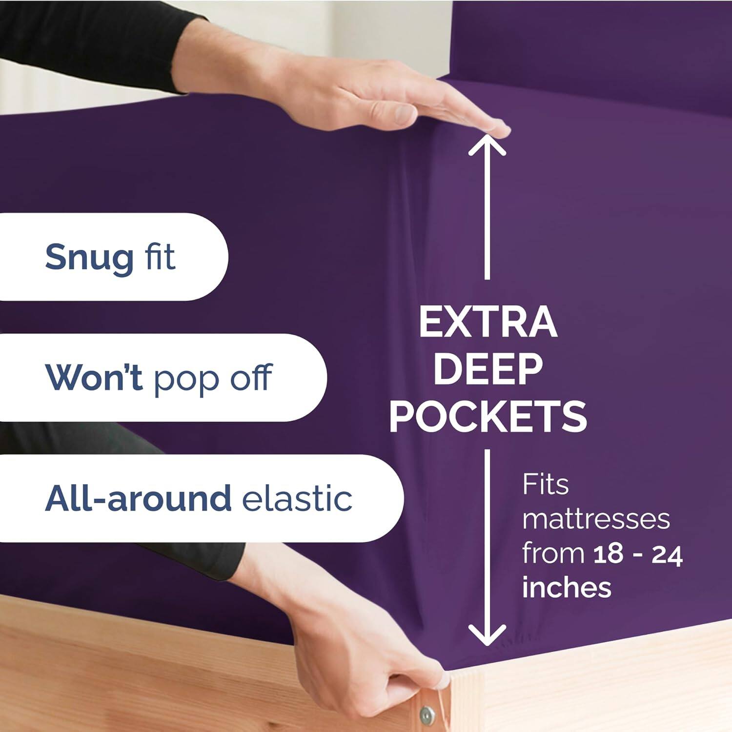 Snug fit  
Won't pop off  
EXTRA DEEP POCKETS  
All-around elastic  
Fits mattresses from 18 - 24 inches