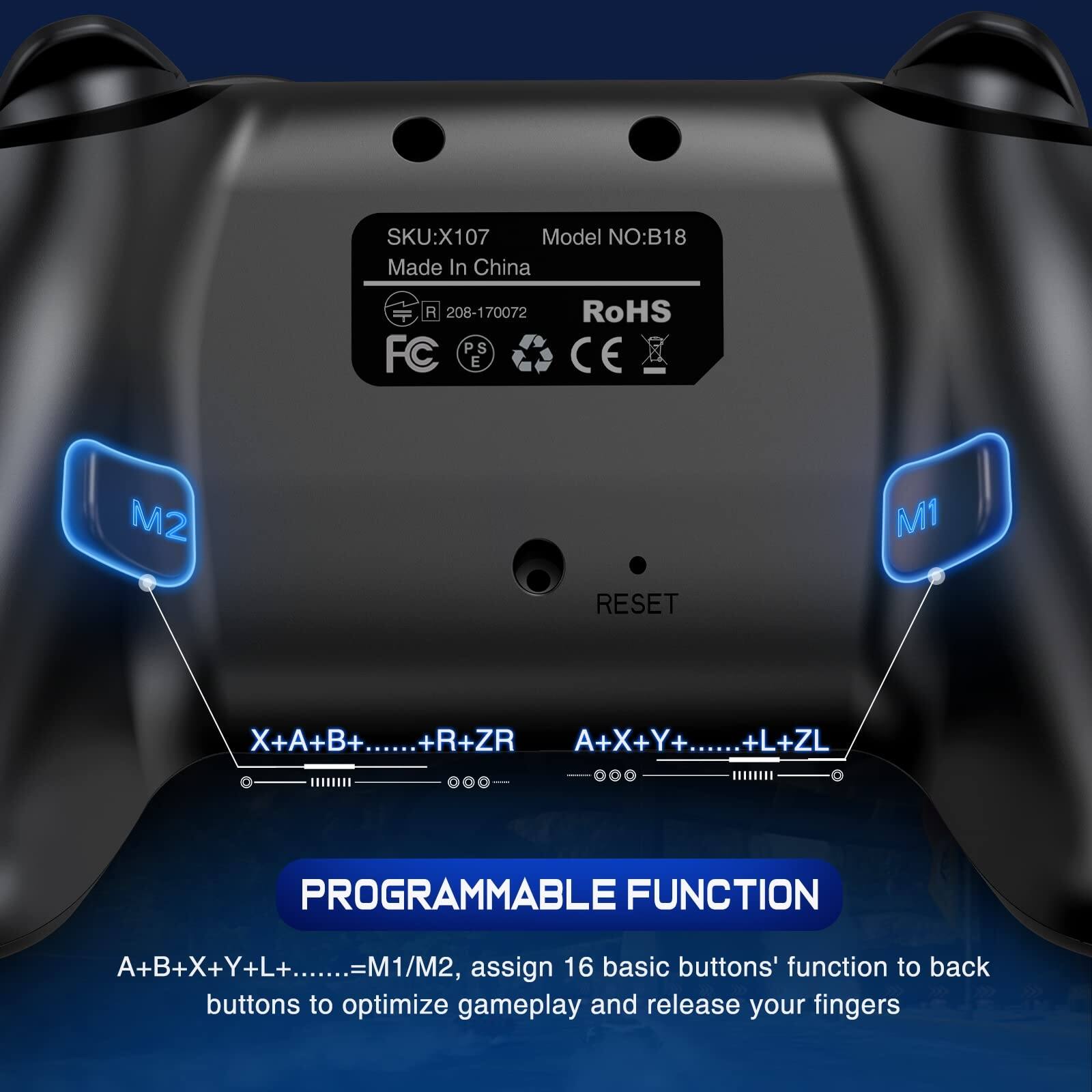 SKU: X107  
Model NO: B18  
Made In China  
208-170072  
RoHS  
CE  
FC  
PS  
E  

PROGRAMMABLE FUNCTION  
A+B+X+Y+L+......=M1/M2, assign 16 basic buttons' function to back buttons to optimize gameplay and release your fingers  

X+A+B+......+R+ZR  
A+X+Y+......+L+ZL  

M1  
M2  
RESET