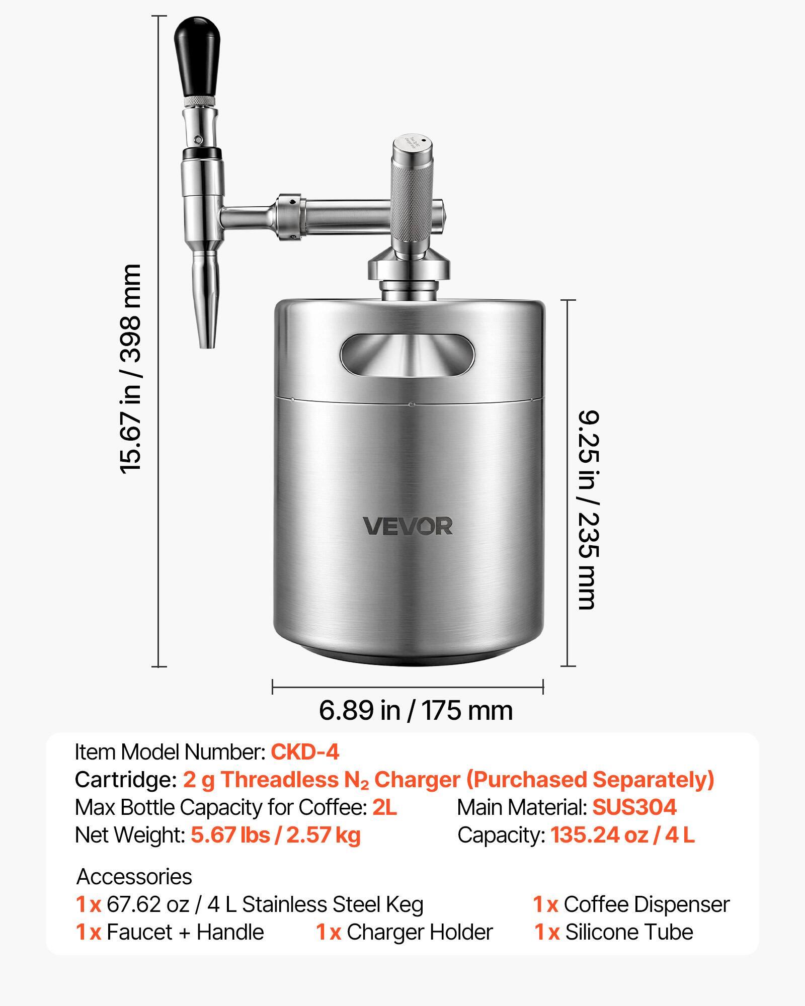 mm 398 / 15.67 in / 398 in 15.67 VEVOR 9.25 in / 235 mm 6.89 in / 175 mm

Item Model Number: CKD-4

Cartridge: 2 g Threadless N2 Charger (Purchased Separately)

Max Bottle Capacity for Coffee: 2L

Main Material: SUS304

Net Weight: 5.67 lbs / 2.57 kg

Capacity: 135.24 oz / 4L

Accessories
1x 67.62 oz / 4 L Stainless Steel Keg
1x Faucet + Handle
1x Charger Holder
1x Coffee Dispenser
1x Silicone Tube