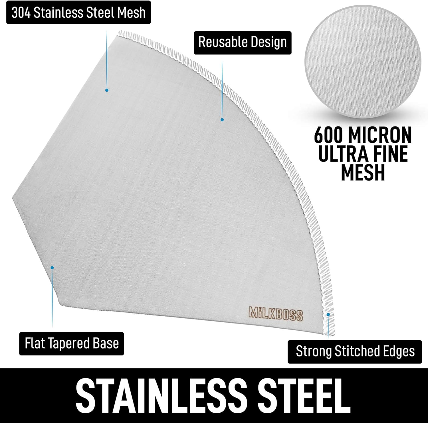 304 Stainless Steel Mesh  
Reusable Design  
600 MICRON ULTRA FINE MESH  
Flat Tapered Base  
Strong Stitched Edges  
STAINLESS STEEL