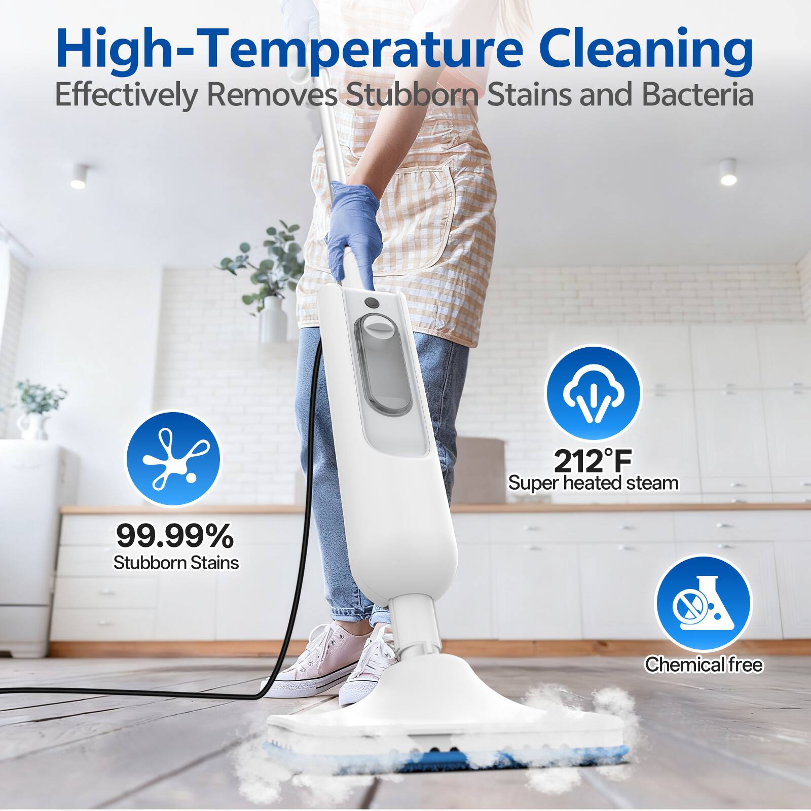 High-Temperature Cleaning  
Effectively Removes Stubborn Stains and Bacteria

212°F Super heated steam

99.99% Stubborn Stains

Chemical free