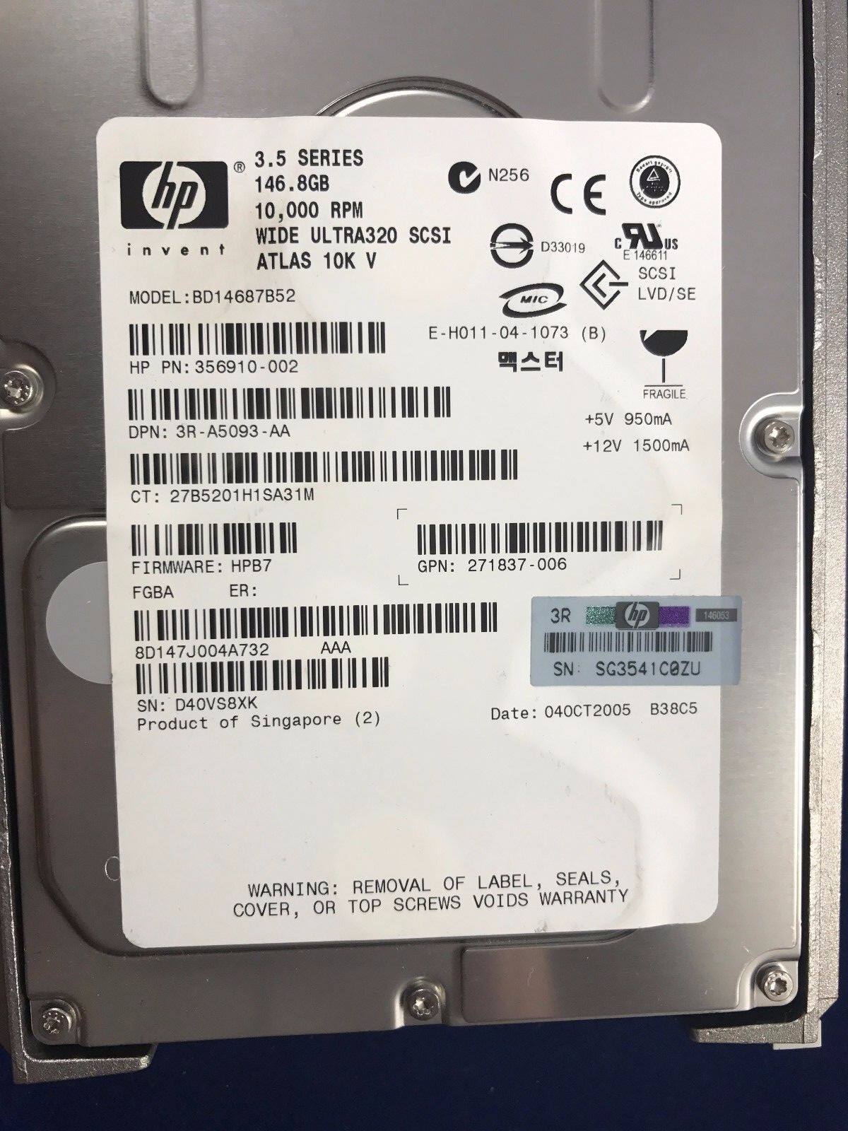3.5 SERIES  
146.8GB  
10,000 RPM  
WIDE ULTRA320 SCSI  
ATLAS 10K V  
MODEL: BD14687B52  
HP PN: 356910-002  
DPN: 3R-A5093-AA  
CT: 27B5201H1SA31M  
FIRMWARE: HPB7  
FGBA  
ER:  
GPN: 271837-006  
3R  
149353  
8D147J004A732  
AAA  
SN: D40VS8XK  
Product of Singapore (2)  
Date: 040CT2005  
B38C5  

N256  
CE  
D33019  
E146611  
SCSI  
LVD/SE  
+5V 950mA  
+12V 1500mA  
FRAGILE  

WARNING: REMOVAL OF LABEL, SEALS, COVER, OR TOP SCREWS VO