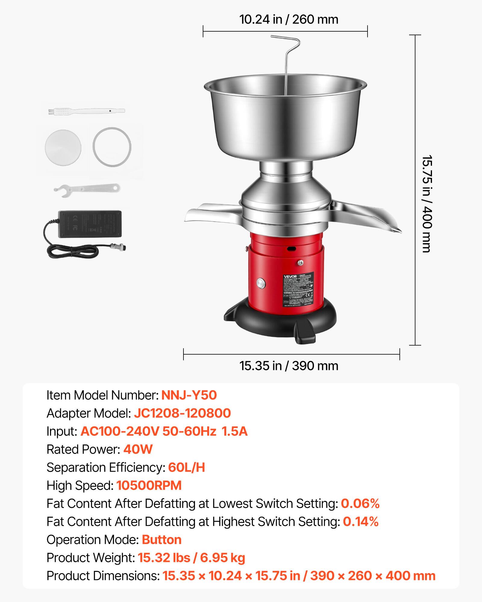 10.24 in / 260 mm  
15.75 in / 400 mm  
15.35 in / 390 mm  

Item Model Number: NNJ-Y50  
Adapter Model: JC1208-120800  
Input: AC100-240V 50-60Hz 1.5A  
Rated Power: 40W  
Separation Efficiency: 60L/H  
High Speed: 10500RPM  
Fat Content After Defatting at Lowest Switch Setting: 0.06%  
Fat Content After Defatting at Highest Switch Setting: 0.14%  
Operation Mode: Button  
Product Weight: 15.32 lbs / 6.95 kg  
Product Dimensions: 15.35 x 10.24 x 15.75 in / 390 x 260 x 400 mm