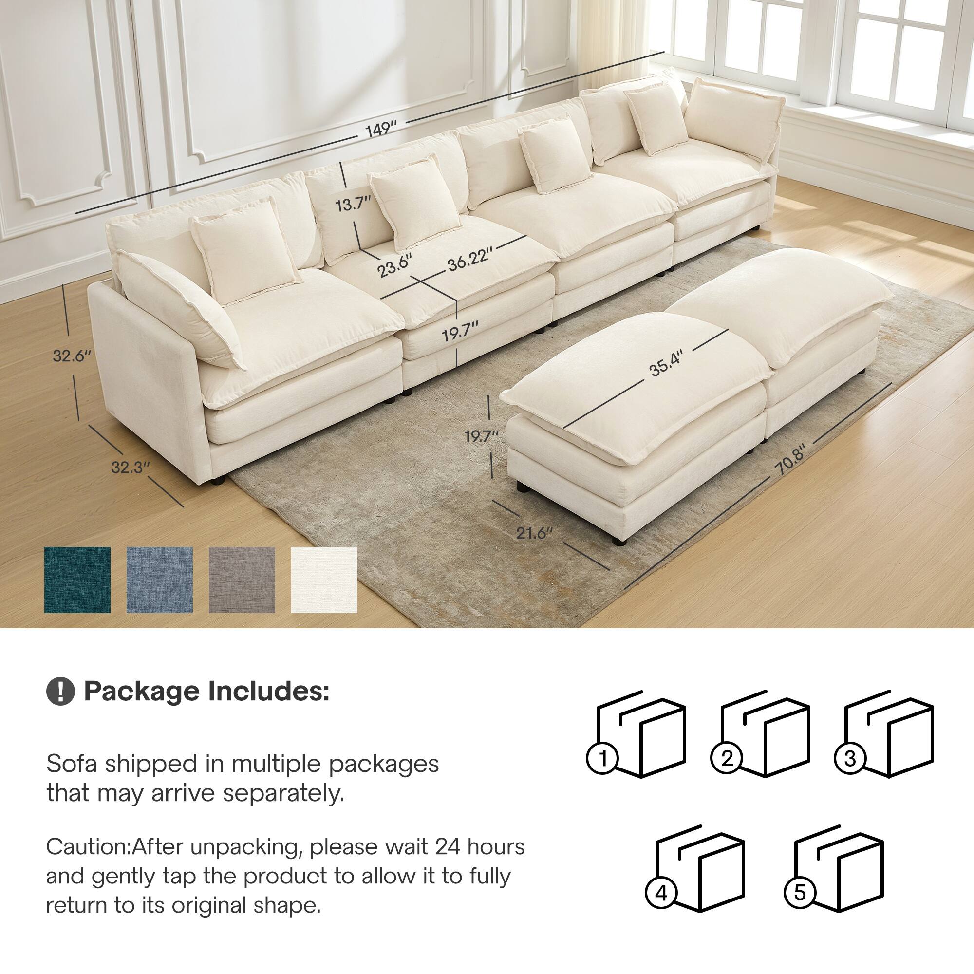 149" 13.7" 23.6" 36.22" 32.6" 19.7" 35.4" 32.3" 19.7" 70.8" 21.6" 

Package Includes: Sofa shipped in multiple packages that may arrive separately. 

Caution: After unpacking, please wait 24 hours and gently tap the product to allow it to fully return to its original shape.