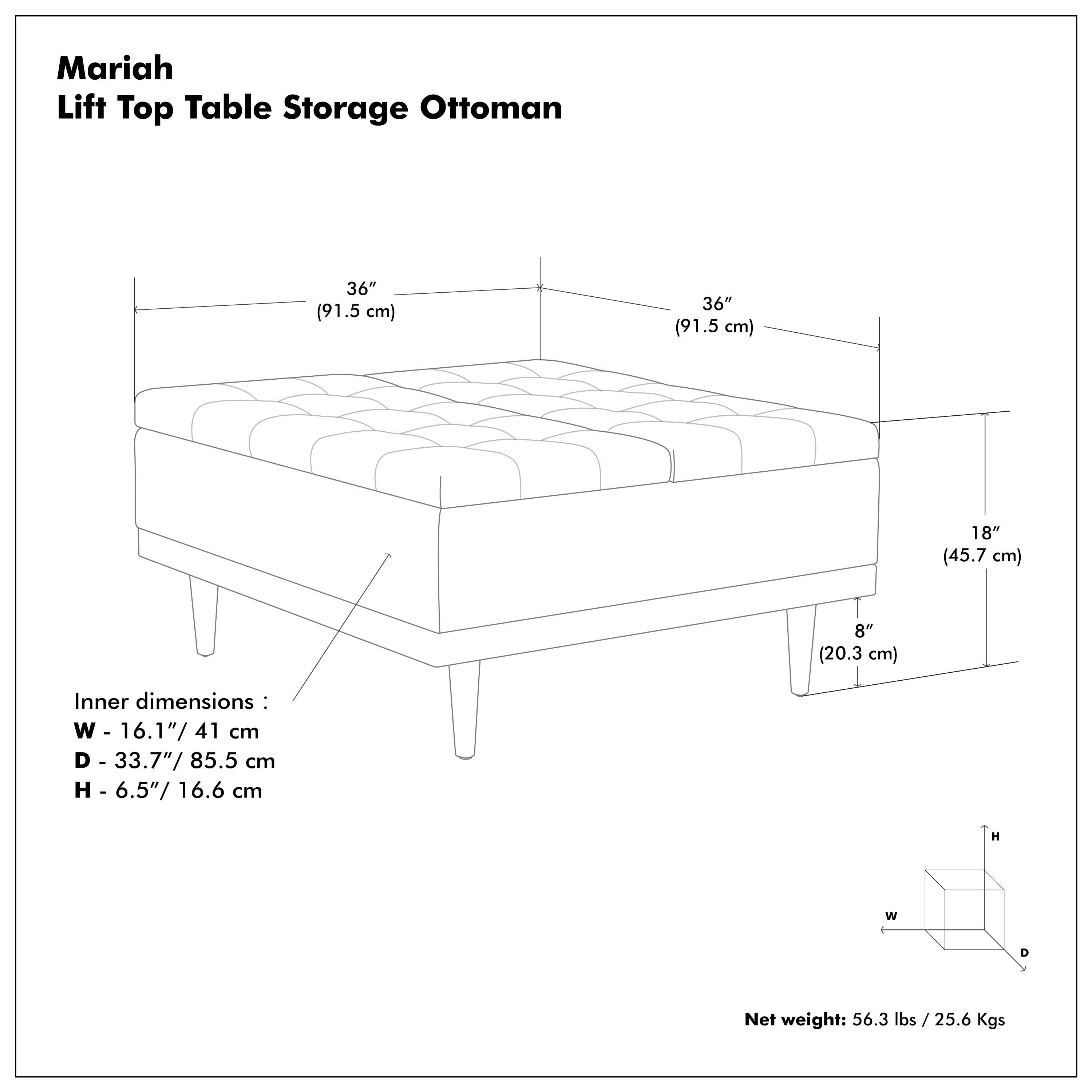 Mariah Lift Top Table Storage Ottoman

- 36" (91.5 cm) x 36" (91.5 cm) x 18" (45.7 cm) x 8" (20.3 cm)
- Inner dimensions: W - 16.1" / 41 cm, D - 33.7" / 85.5 cm, H - 6.5" / 16.6 cm
- Net weight: 56.3 lbs / 25.6 Kgs