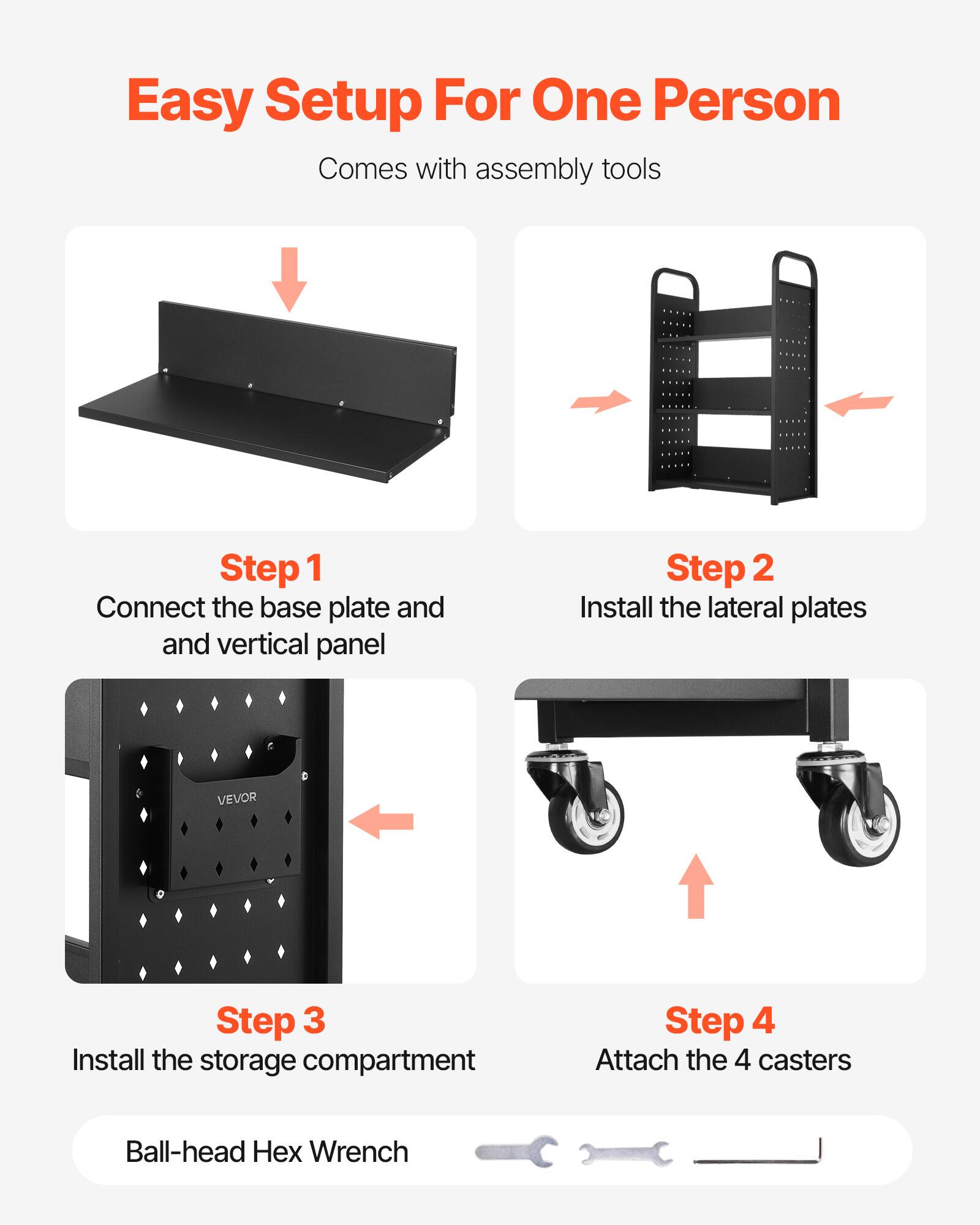 Easy Setup For One Person  
Comes with assembly tools

Step 1  
Connect the base plate and vertical panel

Step 2  
Install the lateral plates

Step 3  
Install the storage compartment

Step 4  
Attach the 4 casters

Ball-head Hex Wrench