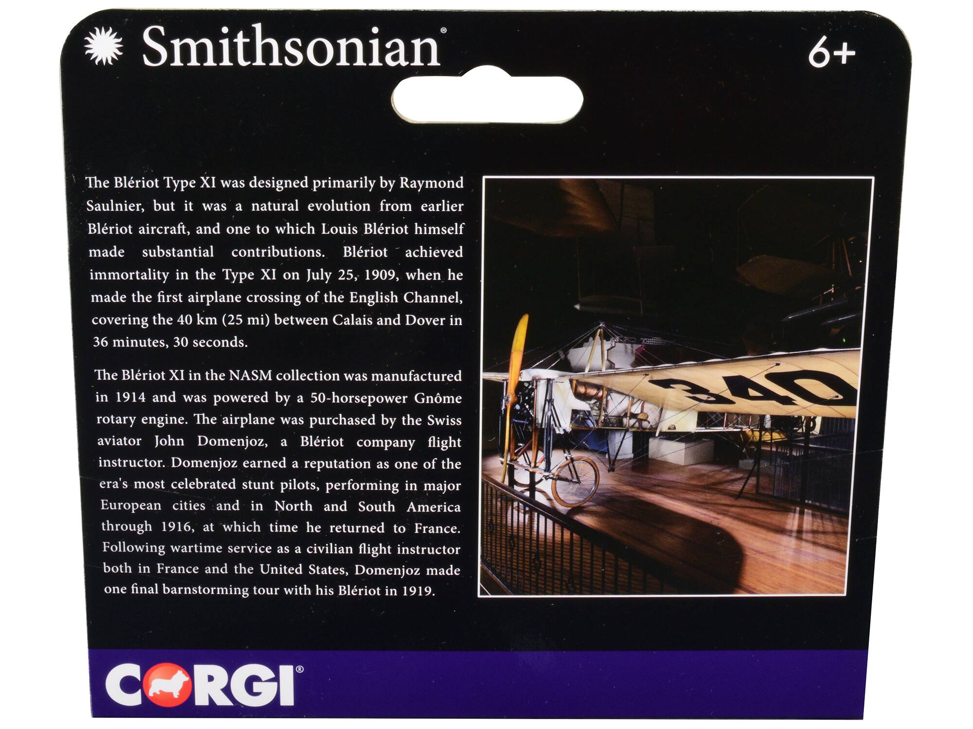 Smithsonian 6+

The Blériot Type XI was designed primarily by Raymond Saulnier, but it was a natural evolution from earlier Blériot aircraft, and one to which Louis Blériot himself made substantial contributions. Blériot achieved immortality in the Type XI on July 25, 1909, when he made the first airplane crossing of the English Channel, covering the 40 km (25 mi) between Calais and Dover in 36 minutes, 30 seconds.

The Blériot XI in the NASM collection was manufactured in 1914 and was powered by a 50-horsepower Gnôme rotary engine. The airplane was purchased by the Swiss aviator John Domenjoz, a Blériot company flight instructor. Domenjoz earned a reputation as one of the era's most celebrated stunt pilots, performing in major European cities and in North and South America through 1916, at which time he returned to France. Following wartime service as a civilian flight instructor both in France and the United States, Domenjoz made one final barnstorming tour with his Blériot in 1919.