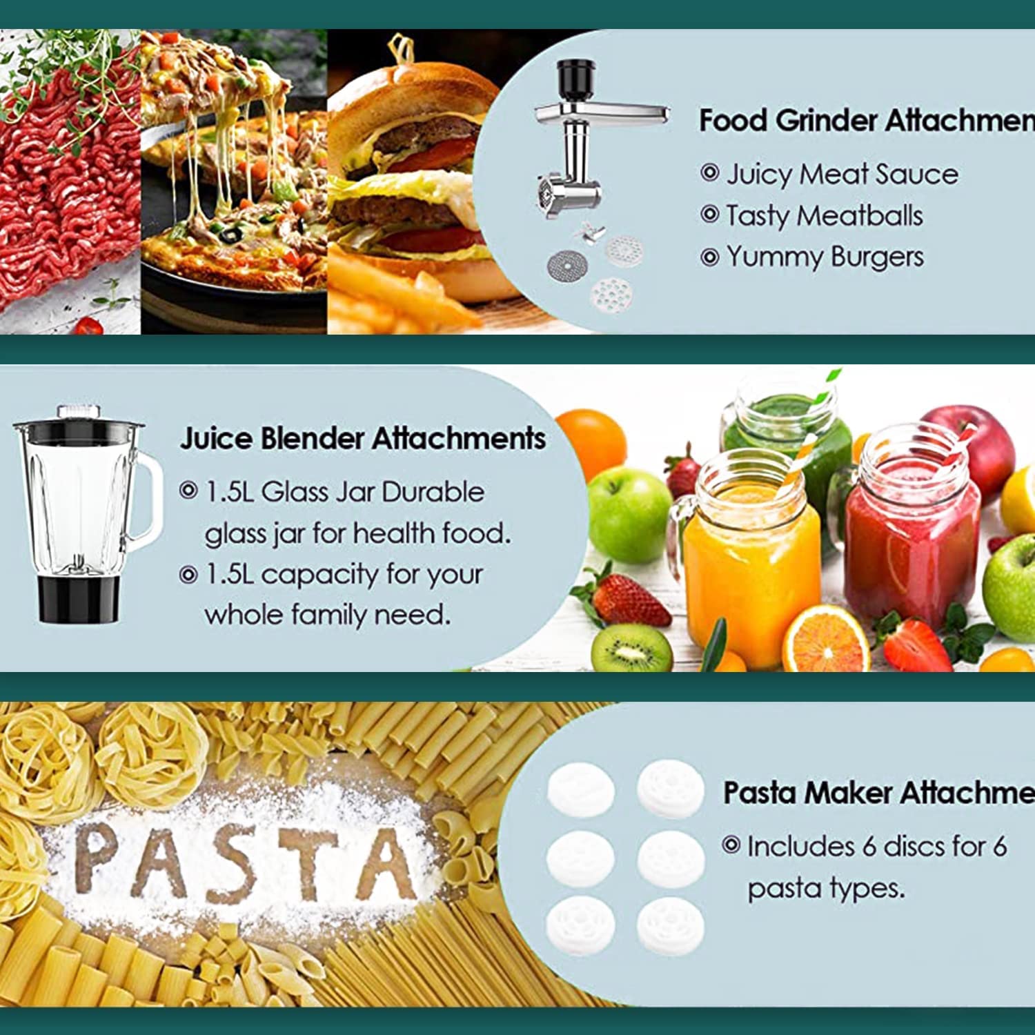 Food Grinder Attachment  
- Juicy Meat Sauce  
- Tasty Meatballs  
- Yummy Burgers  

Juice Blender Attachments  
- 1.5L Glass Jar Durable glass jar for health food.  
- 1.5L capacity for your whole family need.  

Pasta Maker Attachment  
- Includes 6 discs for 6 pasta types.
