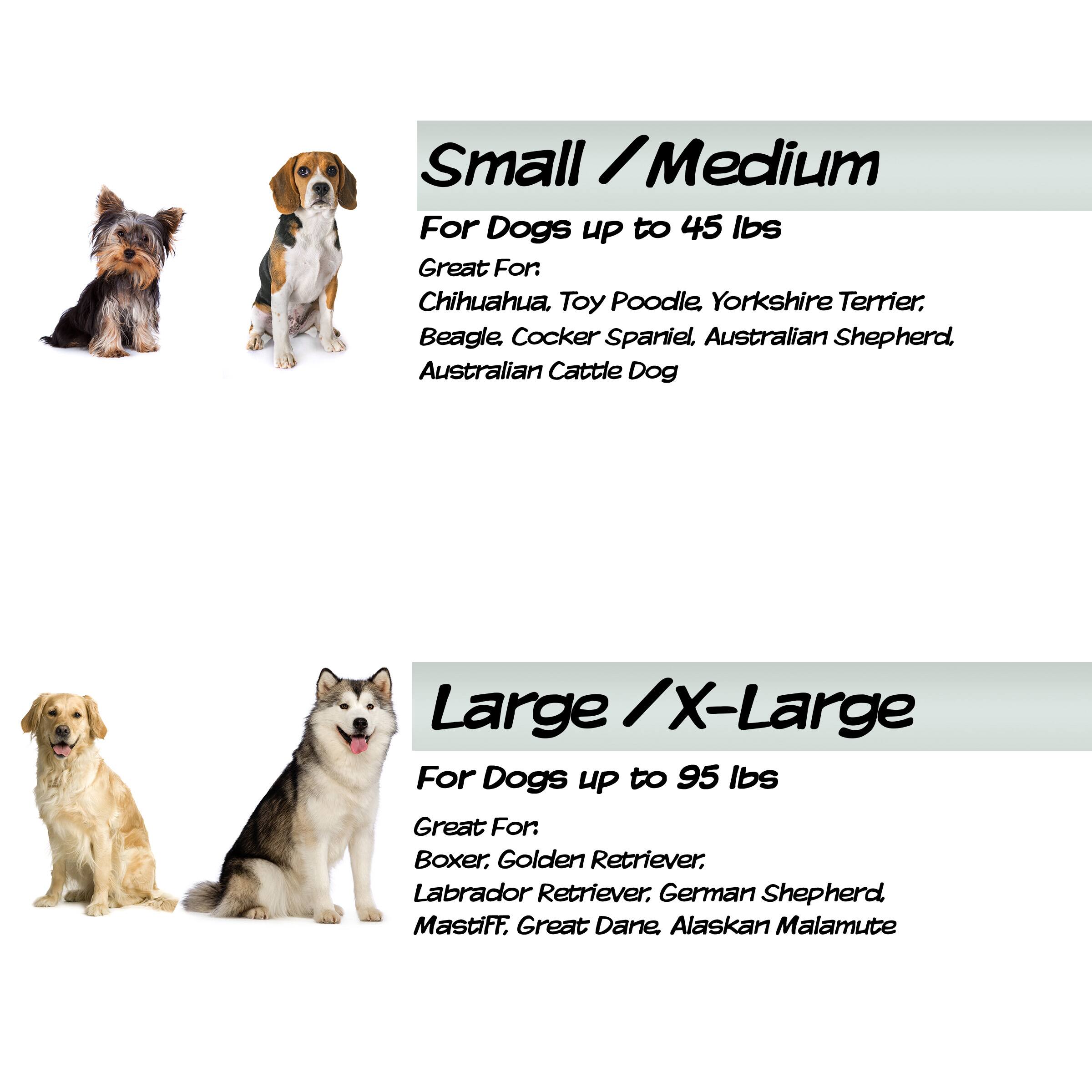 Small / Medium For Dogs UP to 45 lbs Great For: Chihuahua, Toy Poodle, Yorkshire Terrier, Beagle, Cocker Spaniel, Australian Shepherd, Australian Cattle Dog

Large / X-Large For Dogs UP to 95 lbs Great For: Boxer, Golden Retriever, Labrador Retriever, German Shepherd, Mastiff, Great Dane, Alaskan Malamute