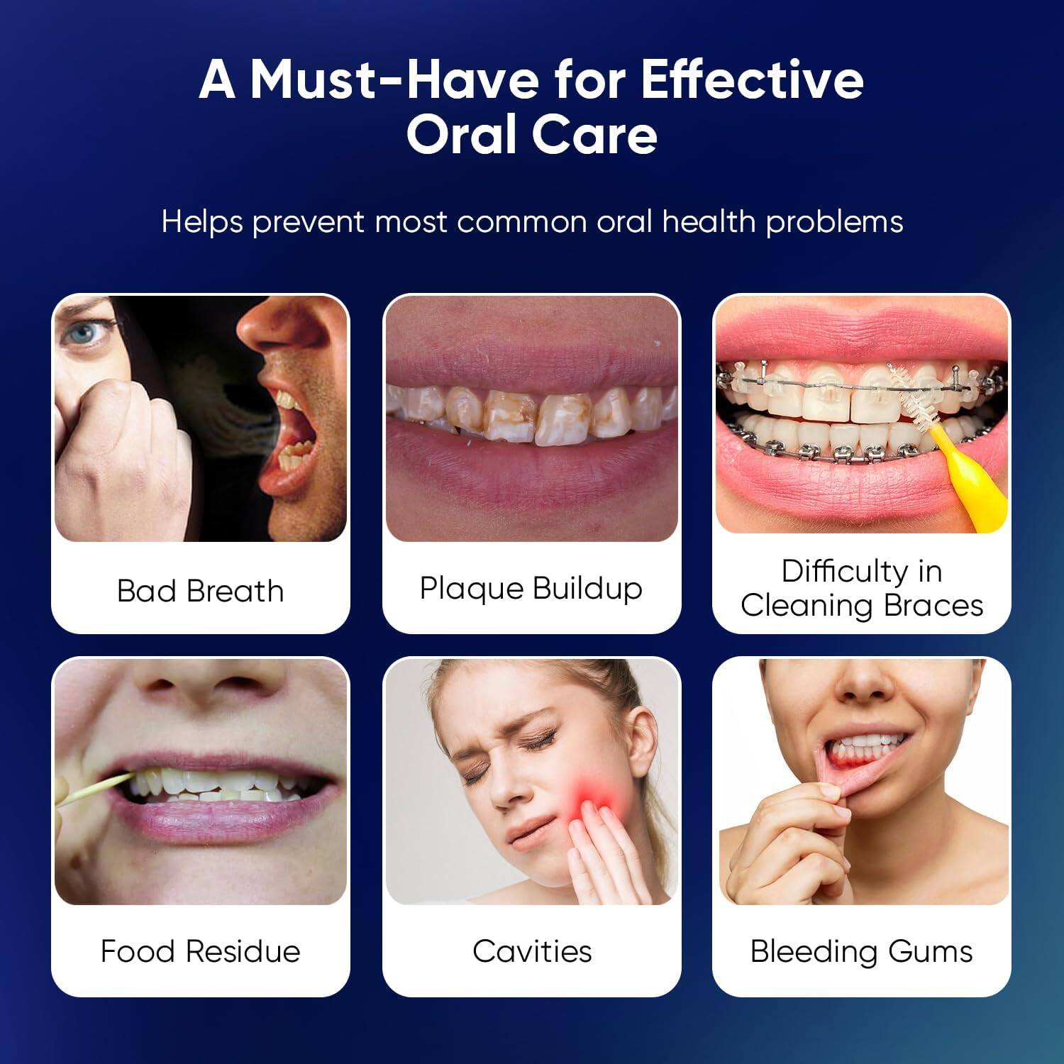 A Must-Have for Effective Oral Care

Helps prevent most common oral health problems

Bad Breath
Plaque Buildup
Difficulty in Cleaning Braces
Food Residue
Cavities
Bleeding Gums