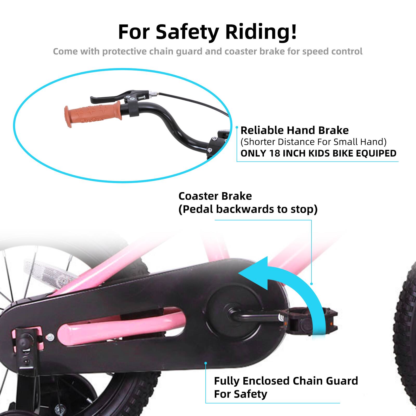 For Safety Riding!  
Come with protective chain guard and coaster brake for speed control  

Reliable Hand Brake (Shorter Distance For Small Hand)  
ONLY 18 INCH KIDS BIKE EQUIPED  

Coaster Brake (Pedal backwards to stop)  

Fully Enclosed Chain Guard For Safety