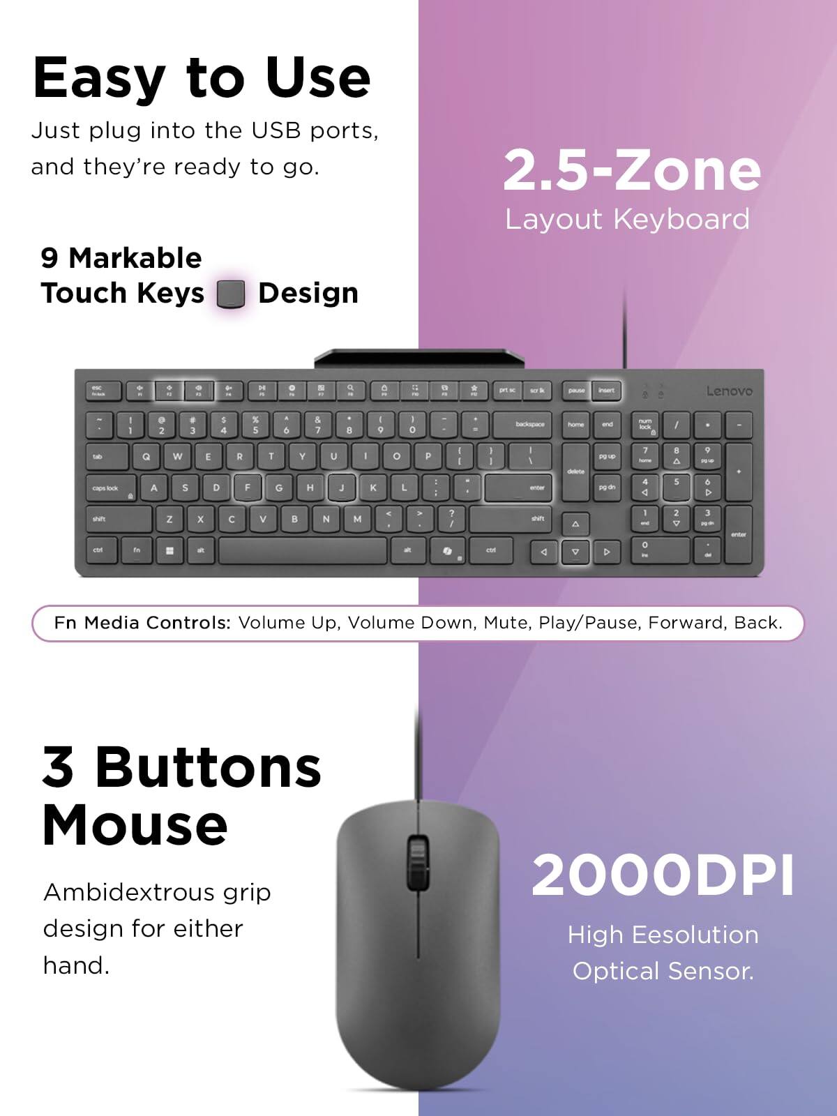 Easy to Use  
Just plug into the USB ports, and they're ready to go.

9 Markable Touch Keys Design  
2.5-Zone Layout Keyboard

Fn Media Controls: Volume Up, Volume Down, Mute, Play/Pause, Forward, Back.

3 Buttons Mouse  
Ambidextrous grip design for either hand.

2000DPI  
High Resolution Optical Sensor.