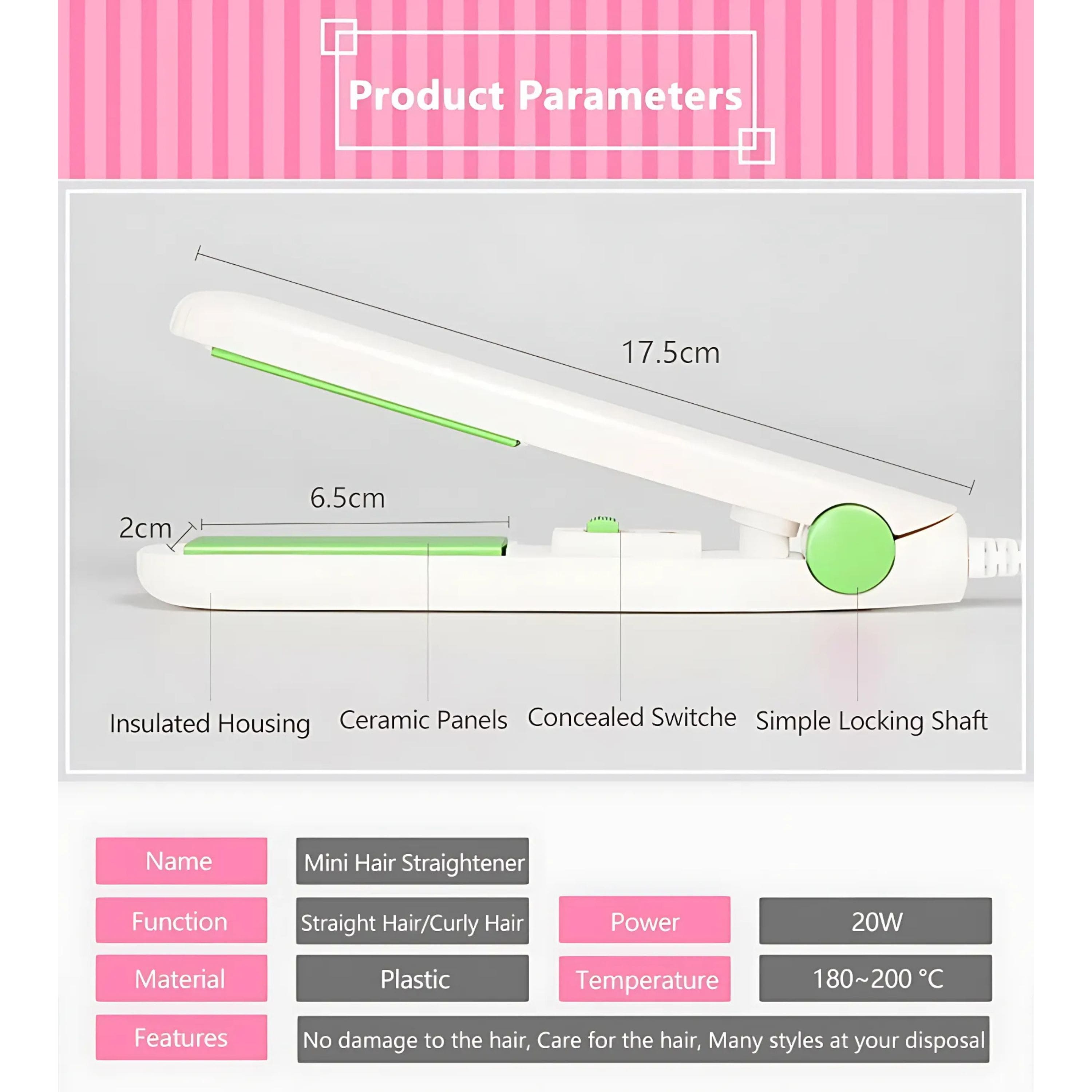 Product Parameters
- 17.5cm
- 2cm
- 6.5cm
Insulated Housing
Ceramic Panels
Concealed Switch
Simple Locking Shaft
Name: Mini Hair Straightener
Function: Straight Hair/Curly Hair
Material: Plastic
Power: 20W
Temperature: 180~200°C
Features: No damage to the hair, Care for the hair, Many styles at your disposal