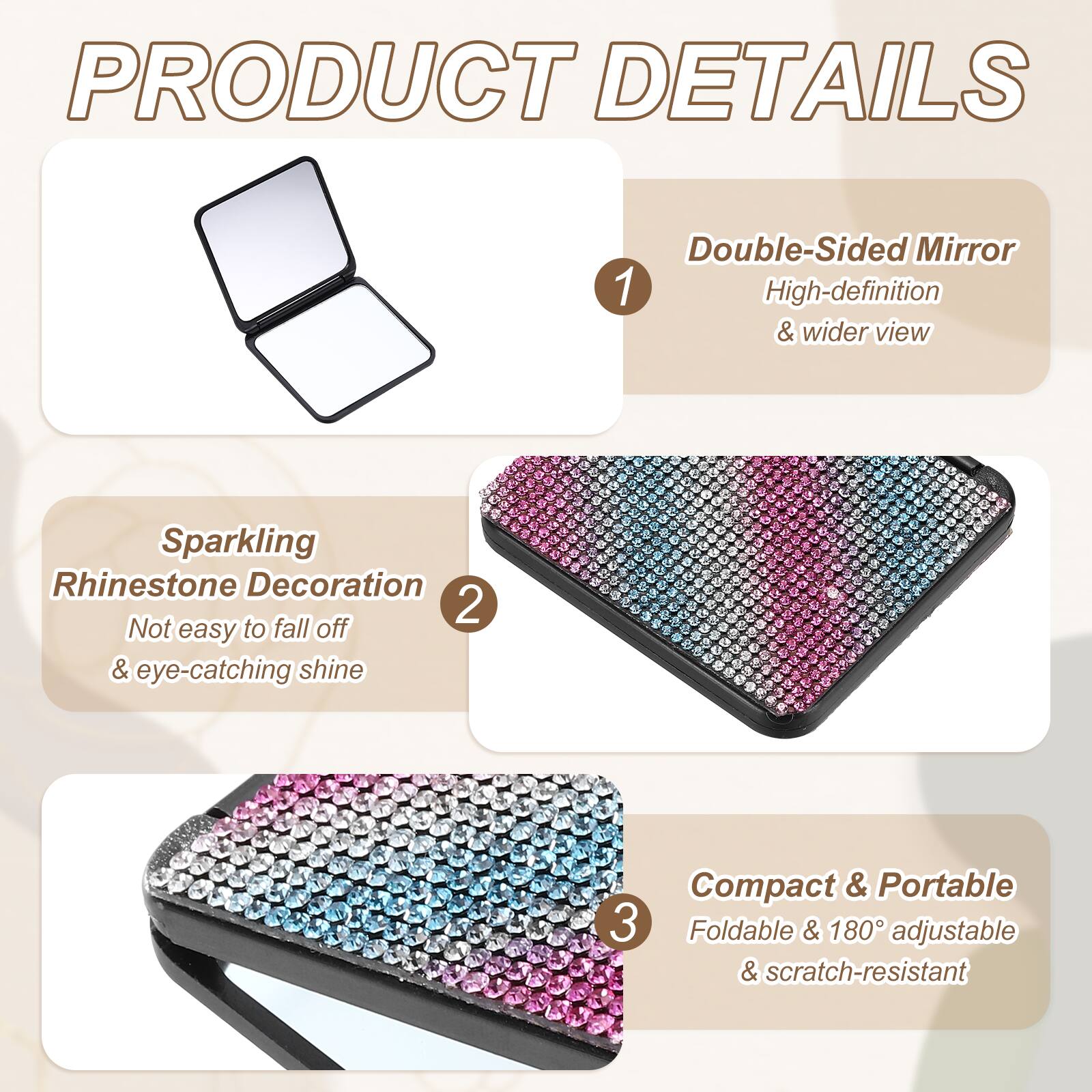 PRODUCT DETAILS

1. Double-Sided Mirror
   - High-definition & wider view

2. Sparkling Rhinestone Decoration
   - Not easy to fall off & eye-catching shine

3. Compact & Portable
   - Foldable & 180° adjustable & scratch-resistant