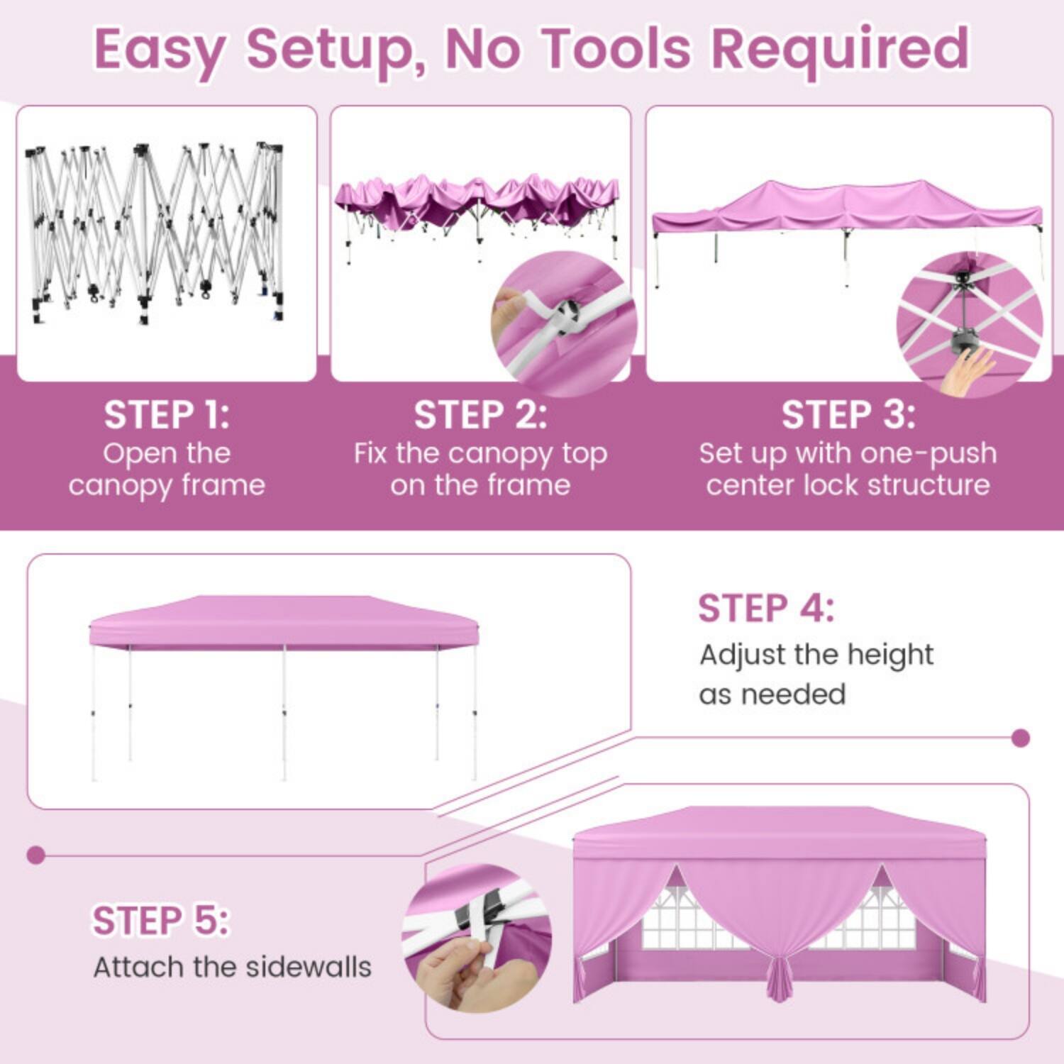 Easy Setup, No Tools Required

STEP 1: Open the canopy frame

STEP 2: Fix the canopy top on the frame

STEP 3: Set up with one-push center lock structure

STEP 4: Adjust the height as needed

STEP 5: Attach the sidewalls