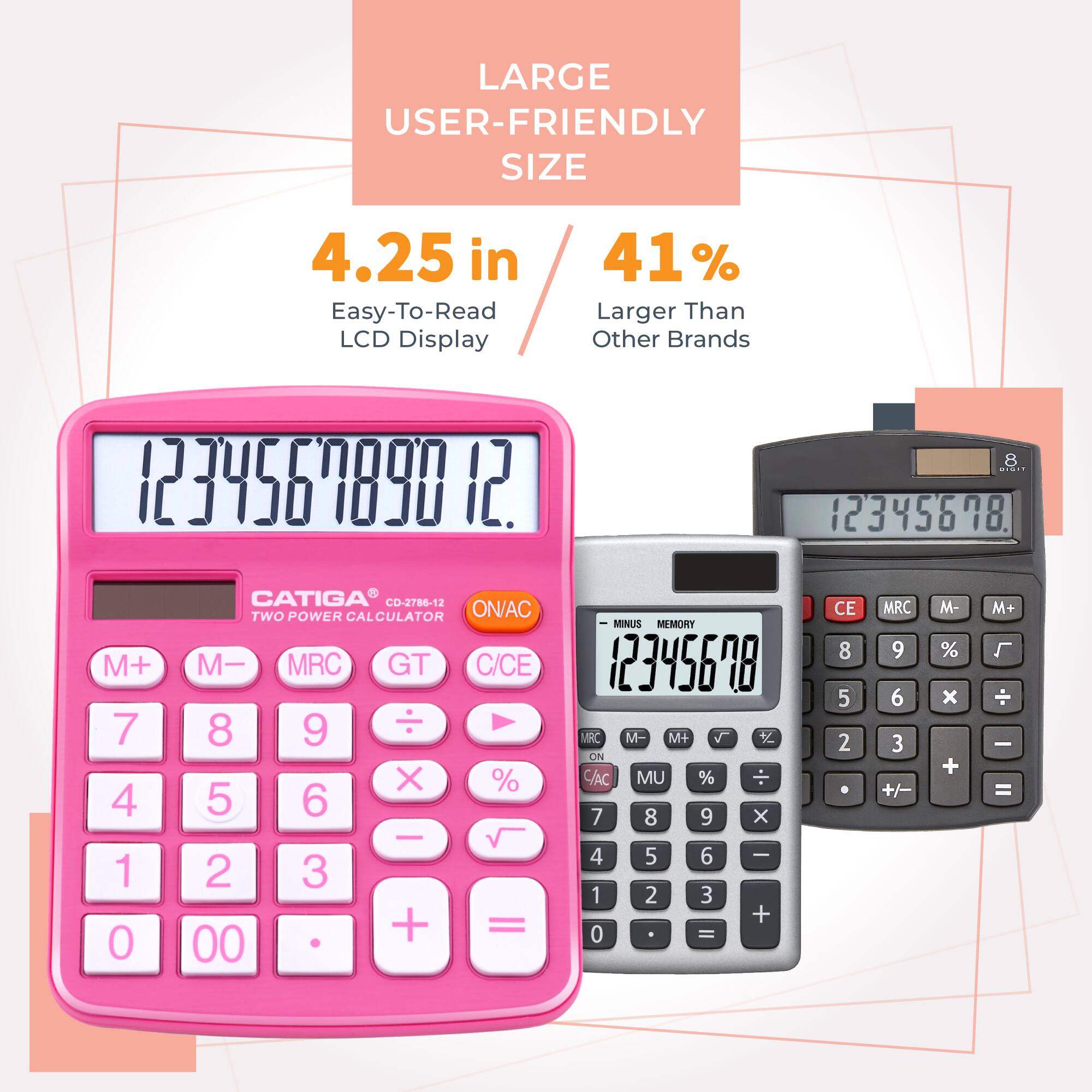 LARGE USER-FRIENDLY SIZE  
4.25 in  
Easy-To-Read LCD Display  
41% Larger Than Other Brands  

CATIGA  
CD-2786-12  
TWO POWER CALCULATOR  

Buttons:  
M+ M- MRC GT C/CE  
7 8 9 ÷ %  
4 5 6 x √  
1 2 3 -  
0 00 . + =  

Other Calculator:  
CE MRC M- M+  
7 8 9 x %  
4 5 6 ÷  
1 2 3 +  
0 - =