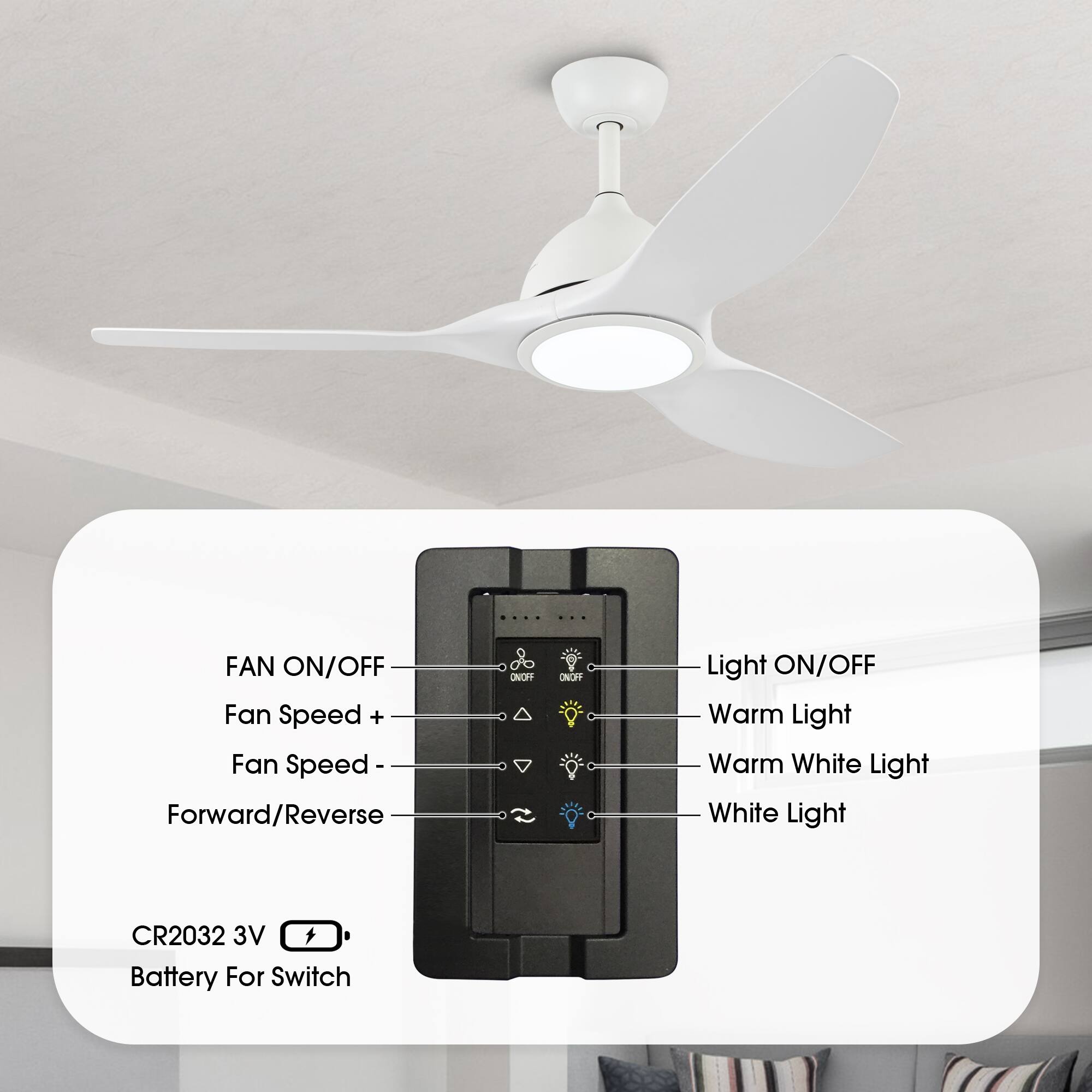 FAN ON/OFF  
Fan Speed +  
Fan Speed -  
Forward/Reverse  

Light ON/OFF  
Warm Light  
Warm White Light  
White Light  

CR2032 3V Battery For Switch