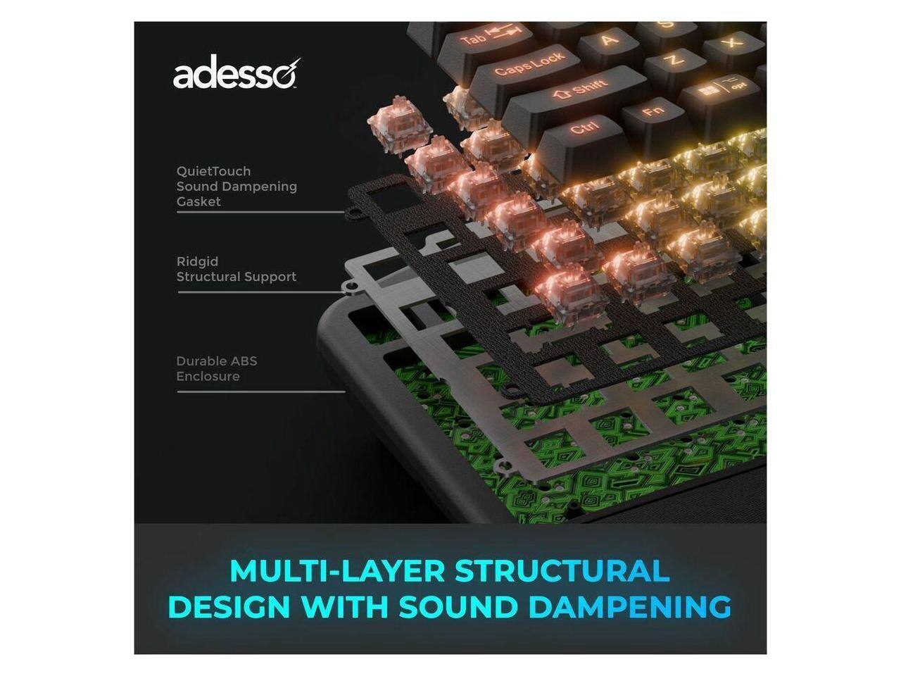 adesso  
Tab A Caps Lock Shift Ctrl 8 Z Fn X  
QuietTouch Sound Dampening Gasket  
Ridgid Structural Support  
Durable ABS Enclosure  
MULTI-LAYER STRUCTURAL DESIGN WITH SOUND DAMPENING