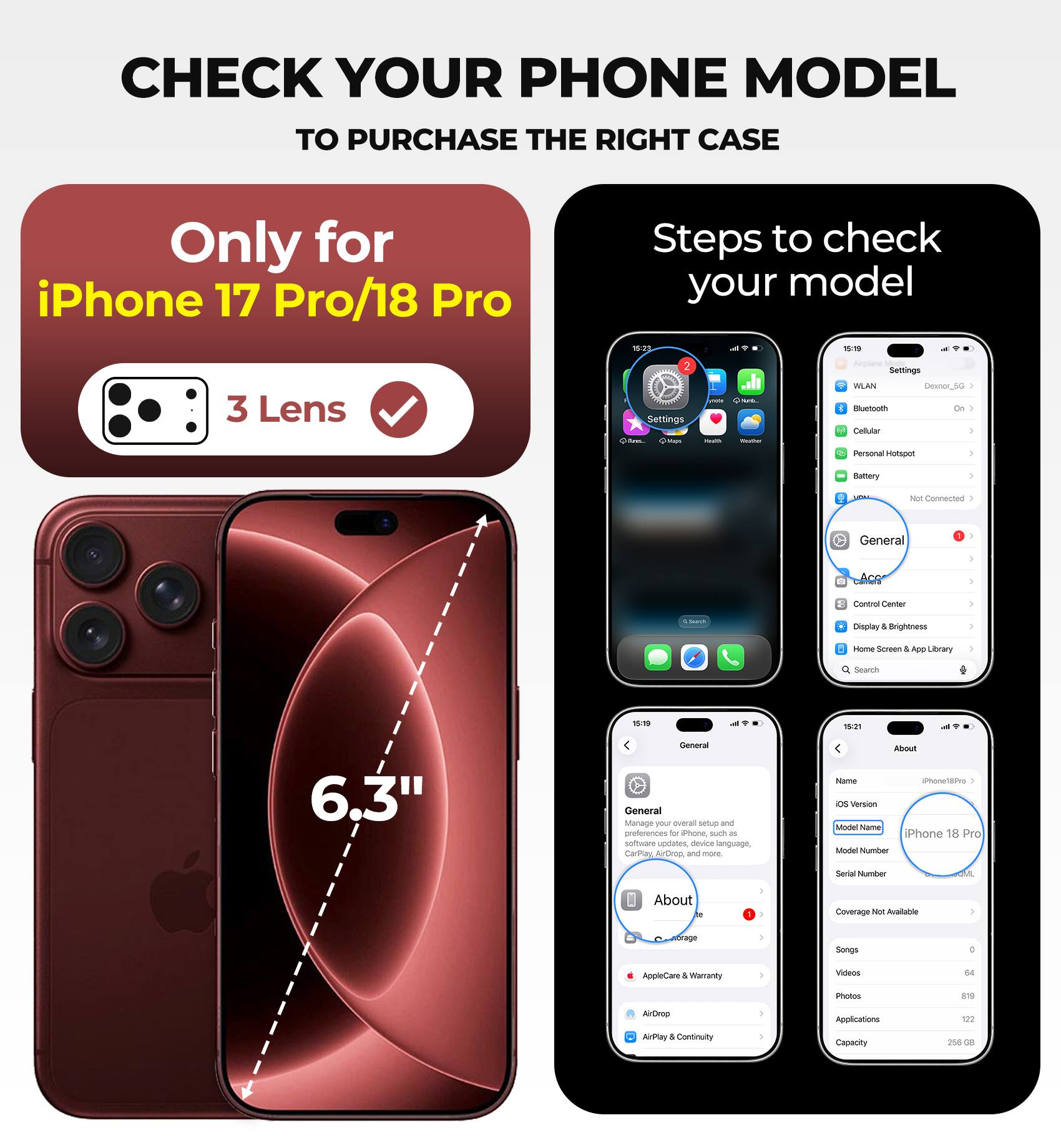 CHECK YOUR PHONE MODEL TO PURCHASE THE RIGHT CASE

Only for iPhone 17 Pro/18 Pro

Steps to check your model

3 Lens

6.3"

General

About

Name: iPhone 18 Pro

Model Name: iPhone 18 Pro

Model Number: OML

Coverage Not Available

Songs: 0

Videos: 64

Photos: 819

Applications: 122

Capacity: 256 GB