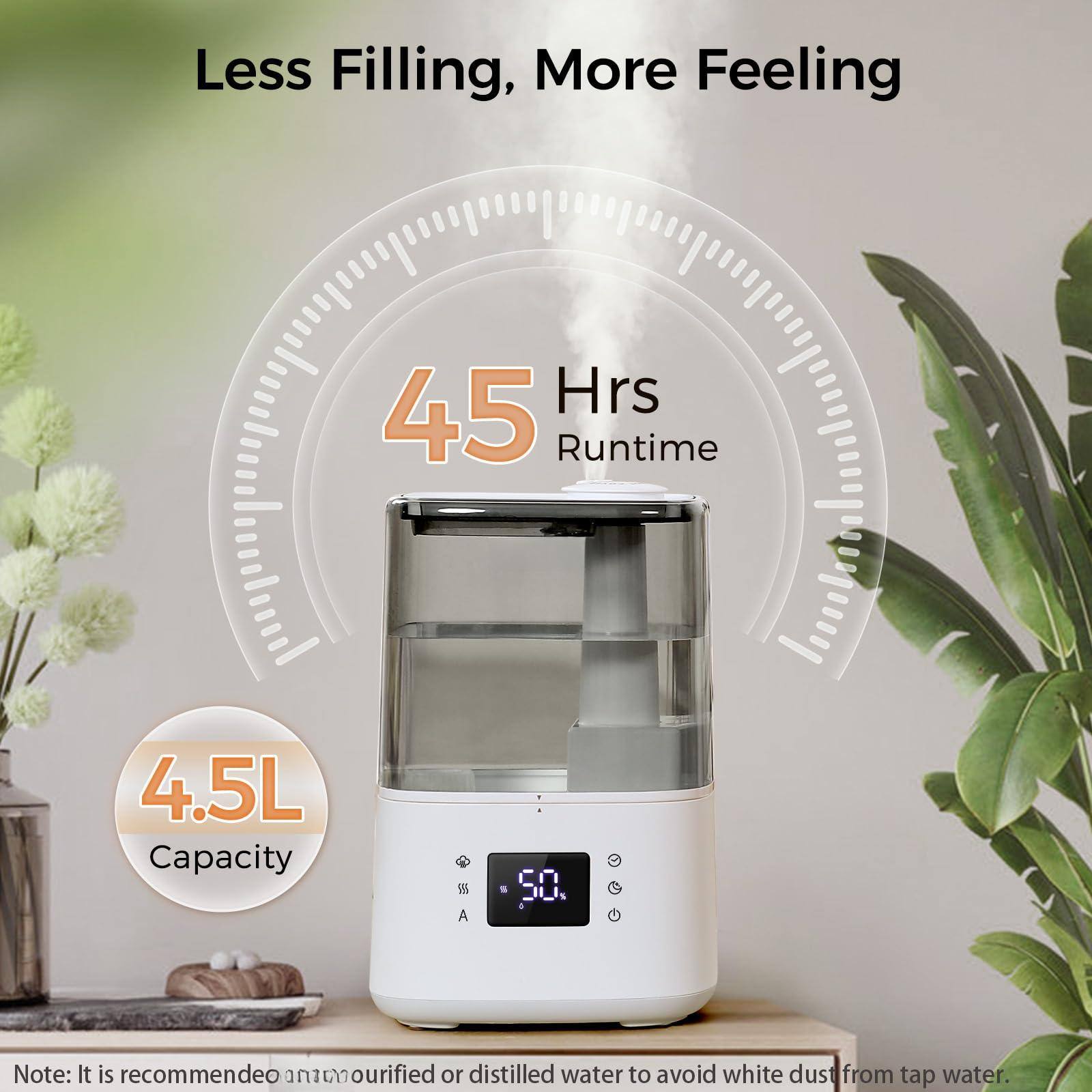 Less Filling, More Feeling

45 Hrs Runtime

4.5L Capacity

Note: It is recommended to use purified or distilled water to avoid white dust from tap water.