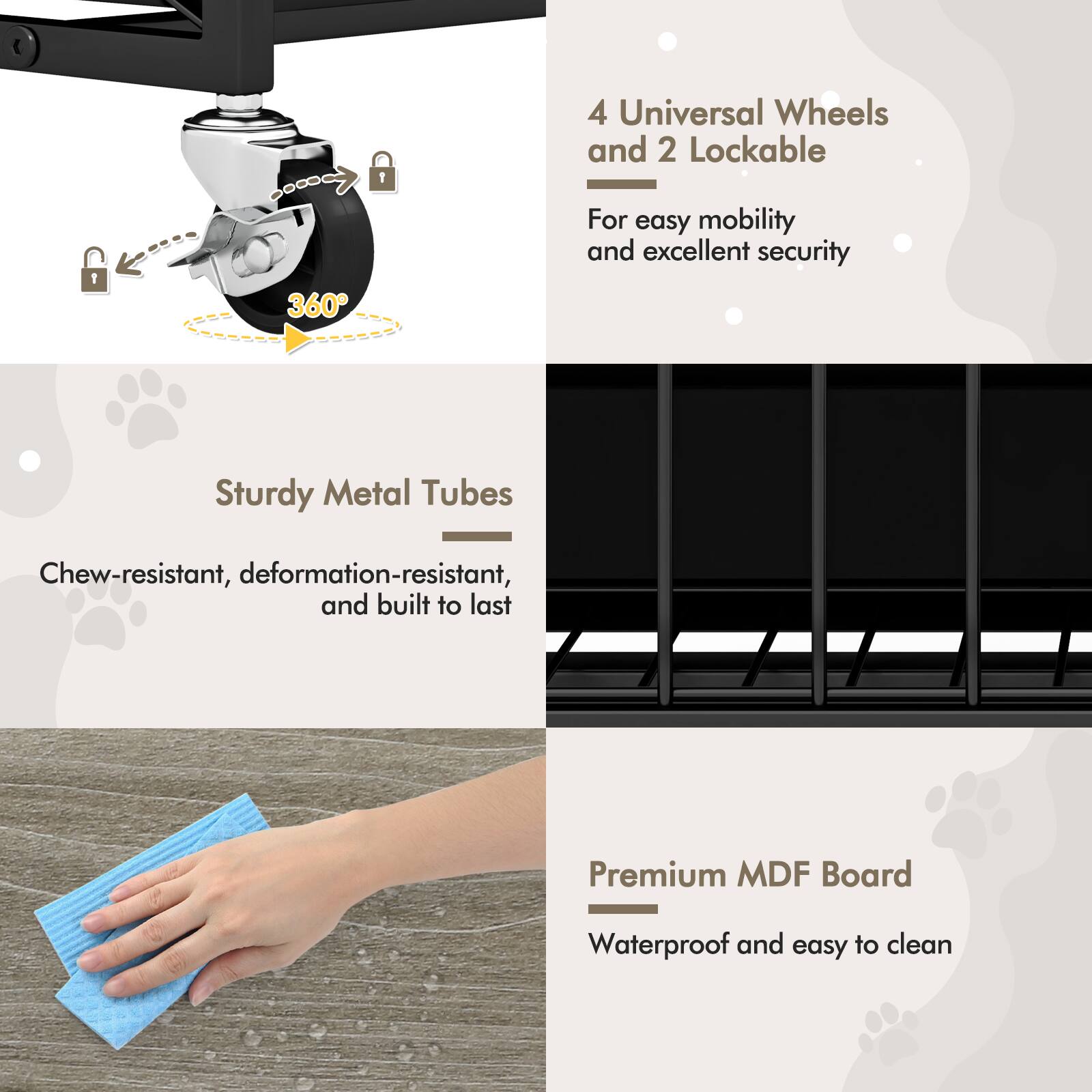 4 Universal Wheels and 2 Lockable  
For easy mobility and excellent security  

Sturdy Metal Tubes  
Chew-resistant, deformation-resistant, and built to last  

Premium MDF Board  
Waterproof and easy to clean
