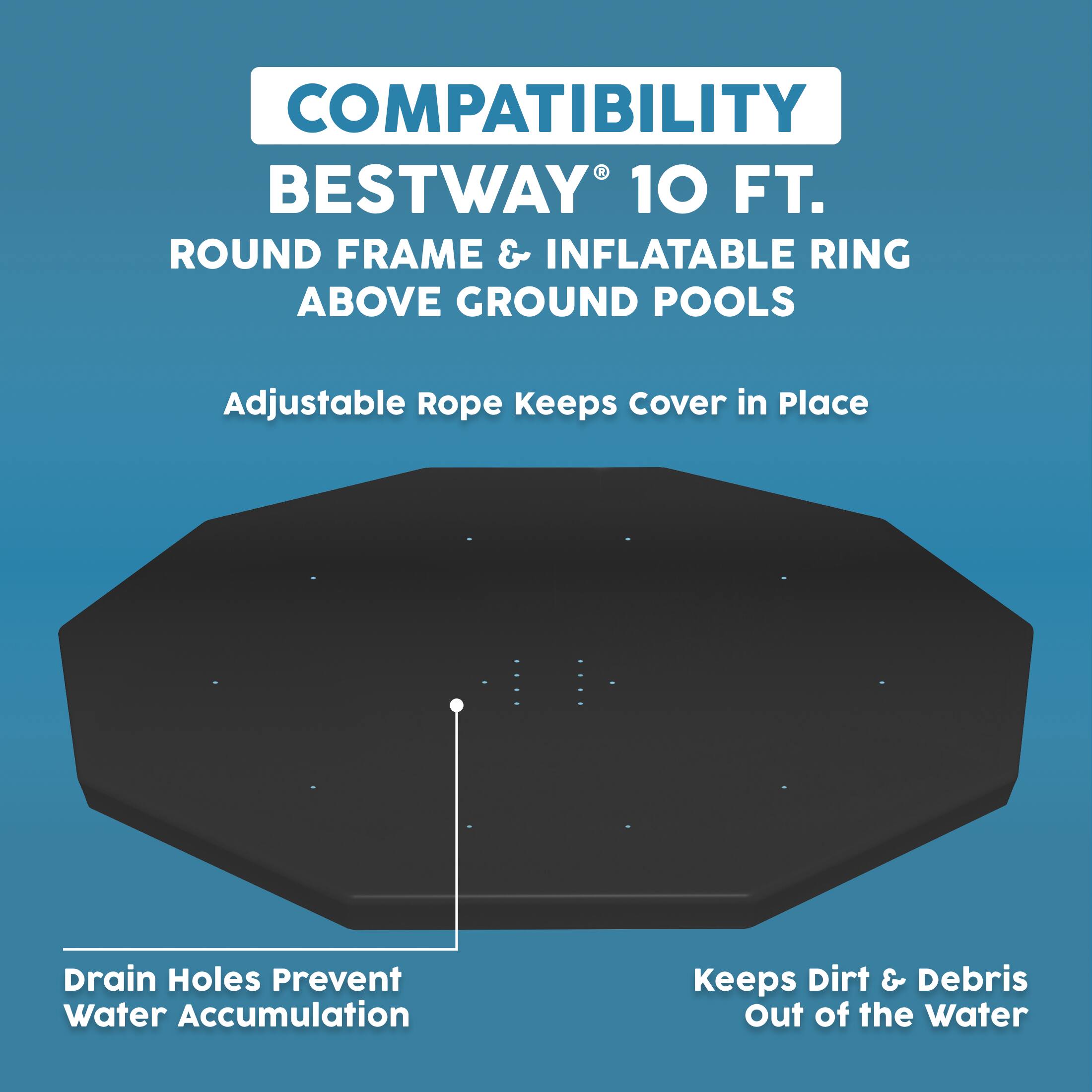 COMPATIBILITY  
BESTWAY® 10 FT.  
ROUND FRAME & INFLATABLE RING ABOVE GROUND POOLS  

Adjustable Rope Keeps Cover in Place  
Drain Holes Prevent Water Accumulation  
Keeps Dirt & Debris Out of the Water
