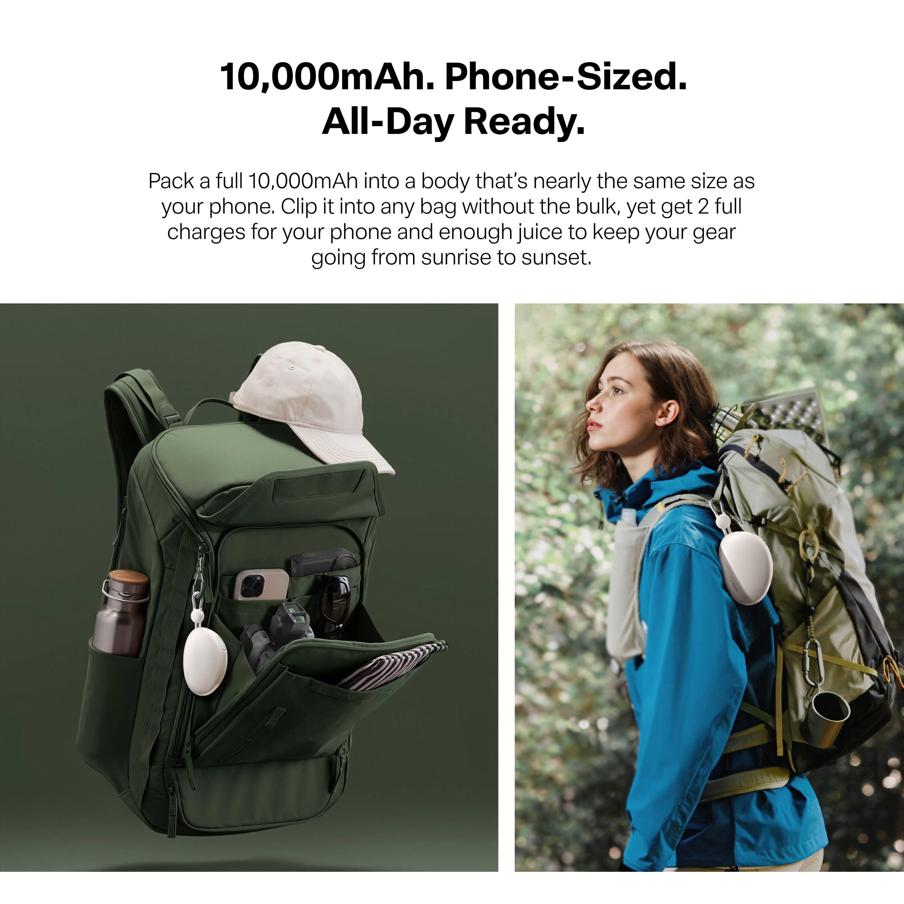10,000mAh. Phone-Sized. All-Day Ready.

Pack a full 10,000mAh into a body that's nearly the same size as your phone. Clip it into any bag without the bulk, yet get 2 full charges for your phone and enough juice to keep your gear going from sunrise to sunset.