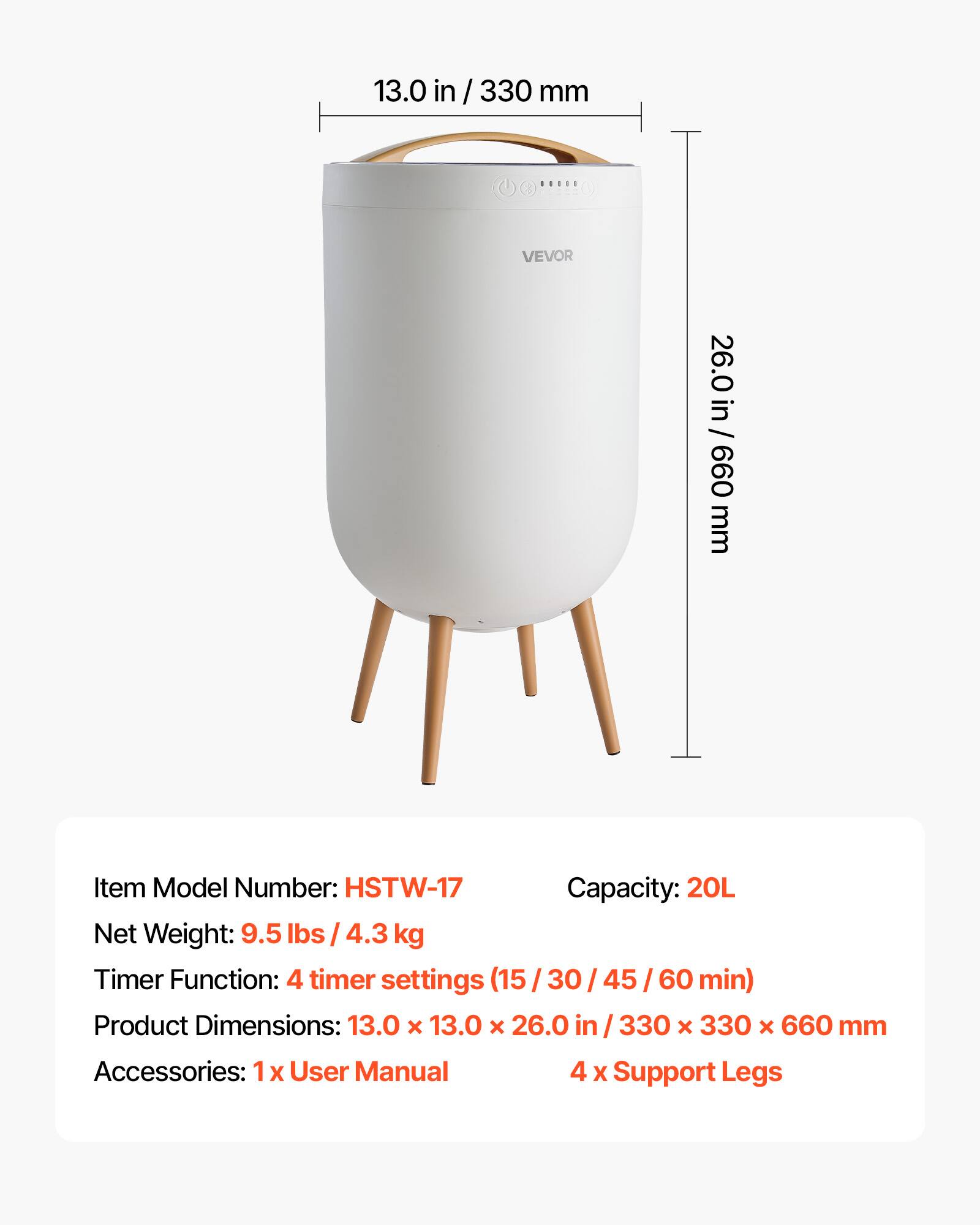 13.0 in / 330 mm  
00000  
VEVOR  
26.0 in / 660 mm  

Item Model Number: HSTW-17  
Capacity: 20L  
Net Weight: 9.5 lbs / 4.3 kg  
Timer Function: 4 timer settings (15/30/45/60 min)  
Product Dimensions: 13.0 X 13.0 X 26.0 in / 330 X 330 x 660 mm  
Accessories: 1x User Manual  
4 X Support Legs