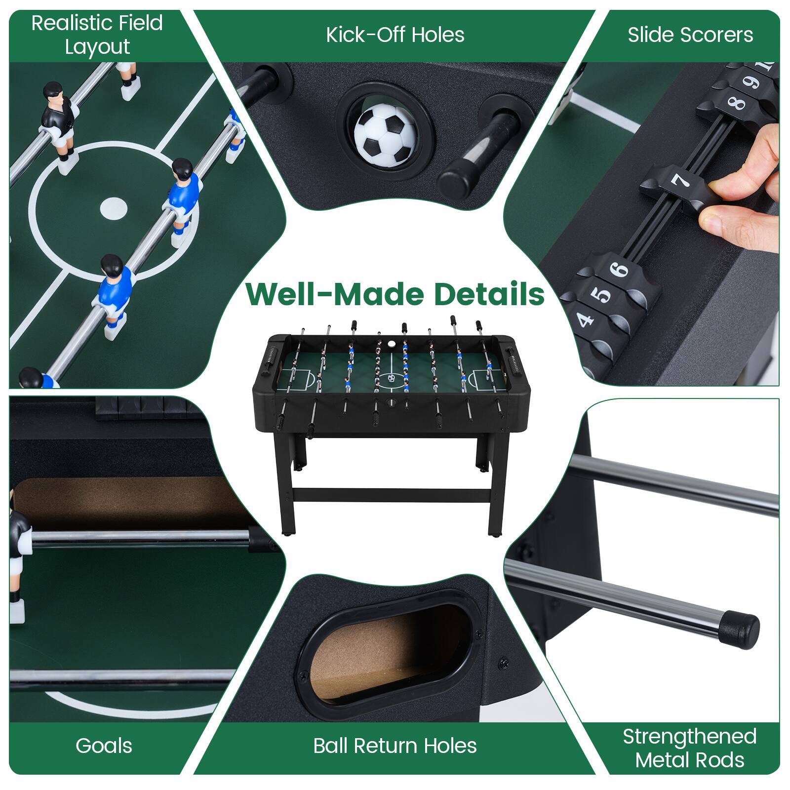Realistic Field Layout  
Kick-Off Holes  
Slide Scorers  
Well-Made Details  
Goals  
Ball Return Holes  
Strengthened Metal Rods