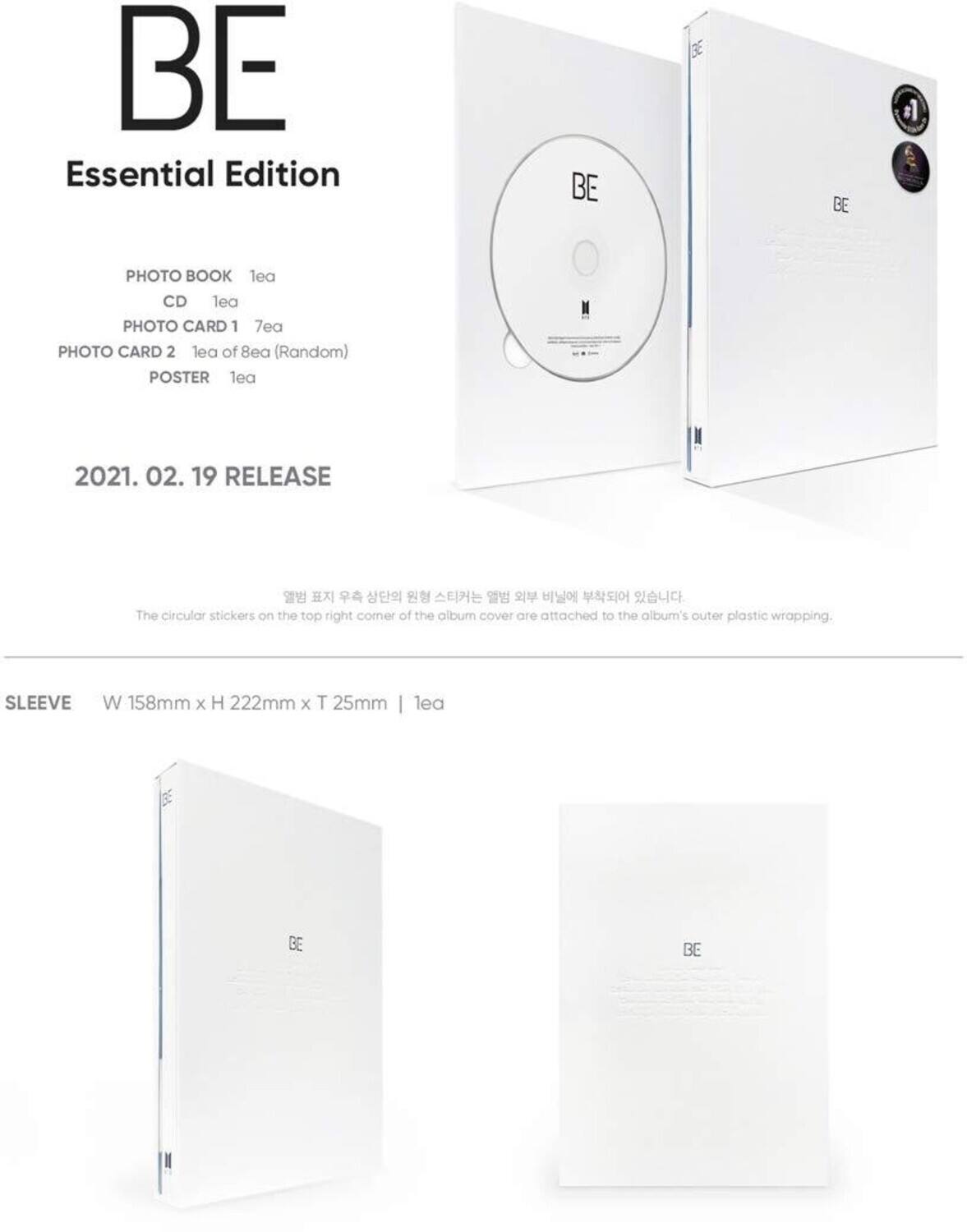 BE Essential Edition

- PHOTO BOOK 1ea
- CD 1ea
- PHOTO CARD 1 7ea
- PHOTO CARD 2 1ea of 8ea (Random)
- POSTER 1ea

2021. 02. 19 RELEASE

The circular stickers on the top right corner of the album cover are attached to the album's outer plastic wrapping.

SLEEVE
W 158mm x H 222mm x T 25mm | 1ea