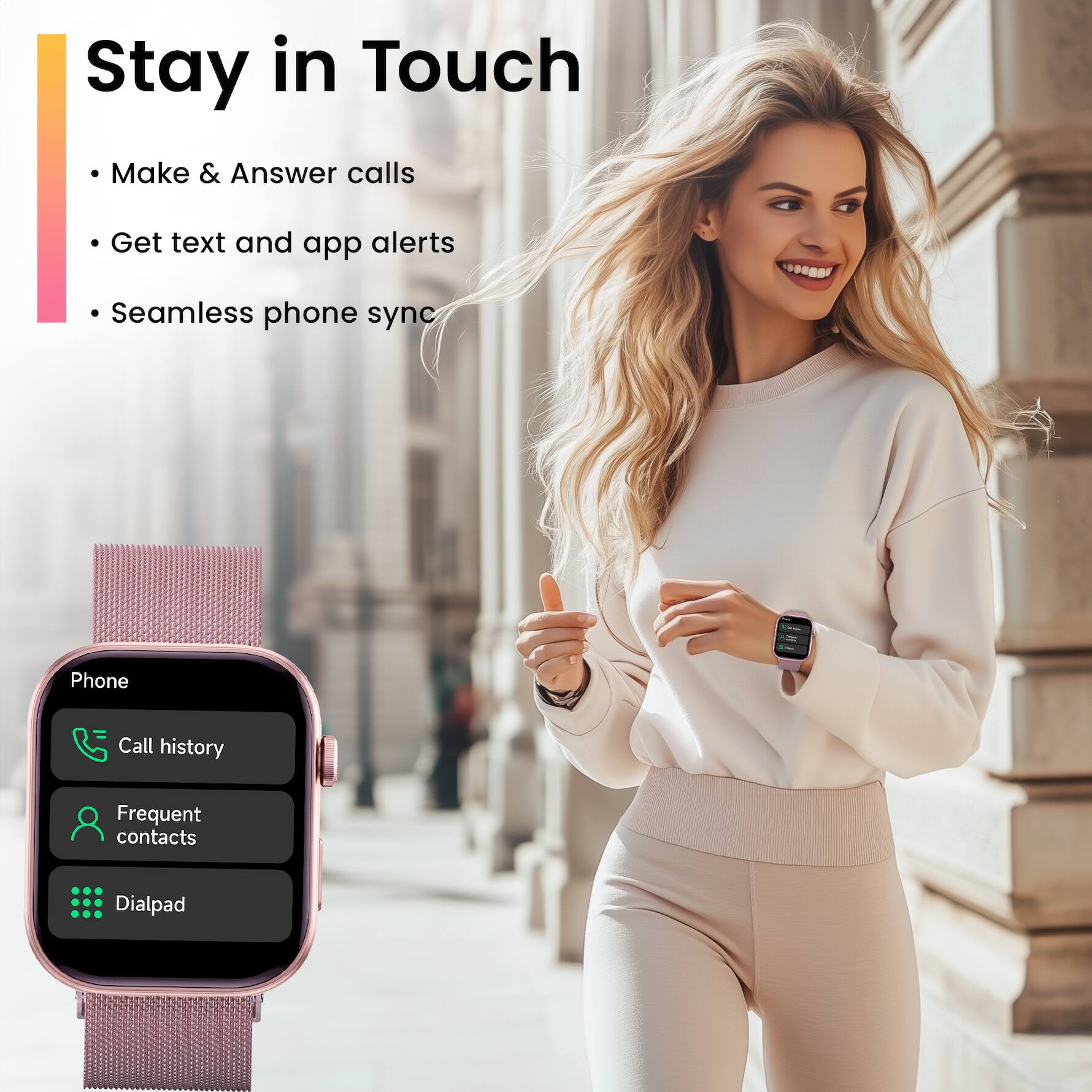 Stay in Touch

- Make & Answer calls
- Get text and app alerts
- Seamless phone sync

Phone
- Call history
- Frequent contacts
- Dialpad