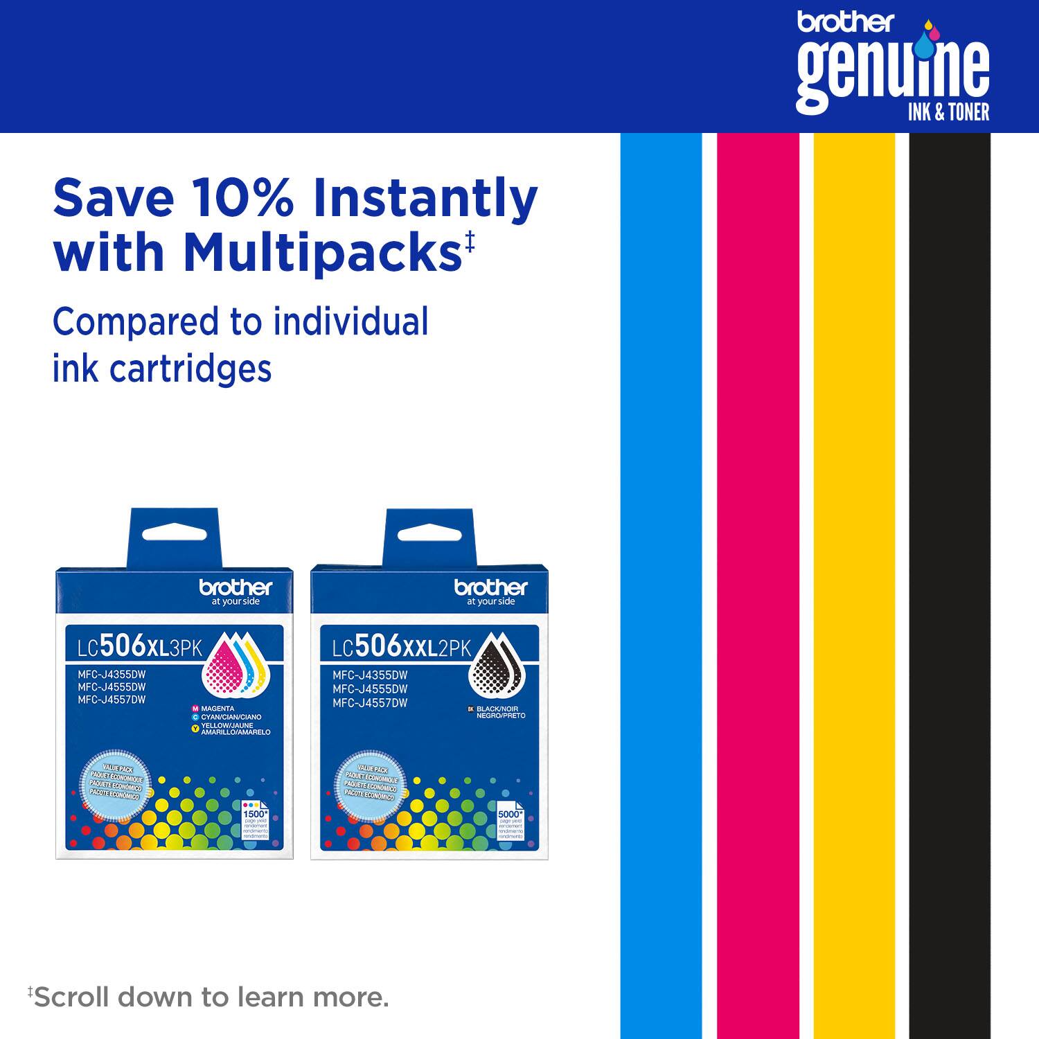 brother genuine INK & TONER Save 10% Instantly with Multipacks+ Compared to individual ink cartridges brother at your side brother at your side LC506XL3PK LC506XXL2PK MFC-J4355DW MFC-J4355DW MFC-J4555DW MFC-J4557DW MAGENTA BLACKT 1500D 5000D Scroll down to learn more.