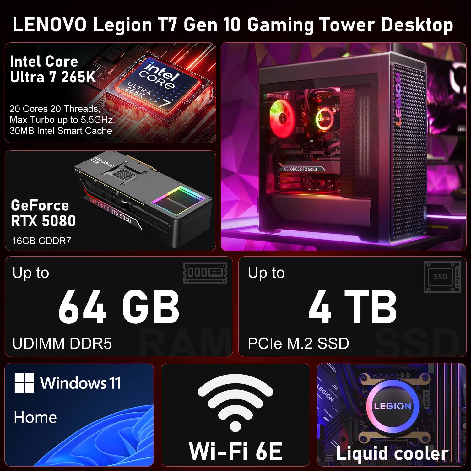 LENOVO Legion T7 Gen 10 Gaming Tower Desktop  
Intel Core Ultra 7 265K  
20 Cores 20 Threads, Max Turbo up to 5.5GHz, 30MB Intel Smart Cache  

GeForce RTX 5080  
16GB GDDR7  

Up to 64 GB UDIMM DDR5 RAM  
Up to 4 TB PCIe M.2 SSD  

Windows 11 Home  
Wi-Fi 6E  
Liquid cooler