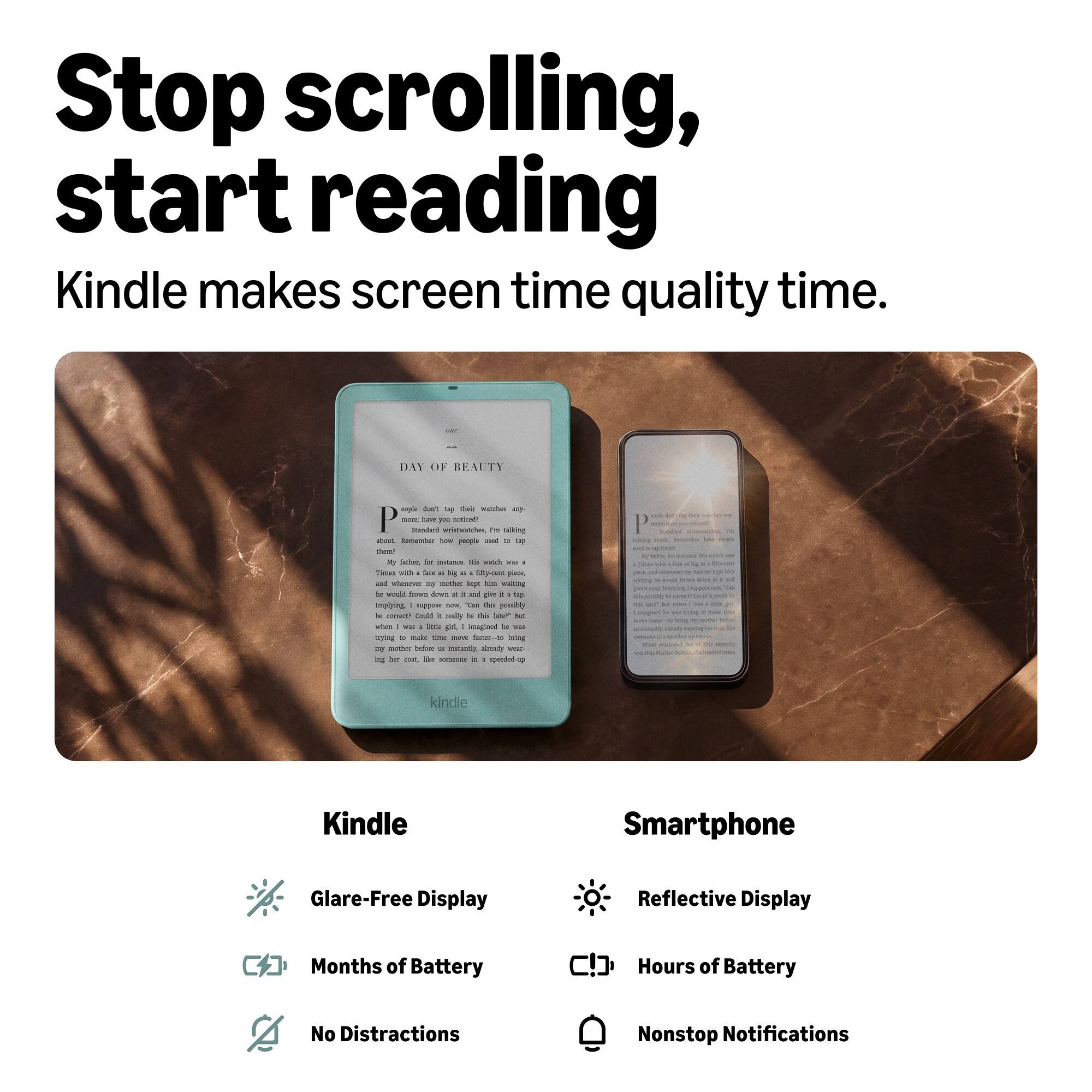 Stop scrolling, start reading  
Kindle makes screen time quality time.

DAY OF BEAUTY  
People don't tap their watches - or more - they used to tap them? I'm talking about, remember how people used to tap them? My father, for instance. Times with a for 2 big at fifty-cent place, and whenever my mother lagging him waiting be wald flown dines g : and pm it up Implying I suppose now, DAY this possibly x consed!! Could - mally by the late" But when I - little girl, I imagined le was trying to make time now faster-to bring my mother before a Instantly, already www. ing for coun, Be someone a 1 speeded-up

kindle  
Kindle  
Glare-Free Display  
Months of Battery  
No Distractions

Smartphone  
Reflective Display  
Hours of Battery  
Nonstop Notifications
