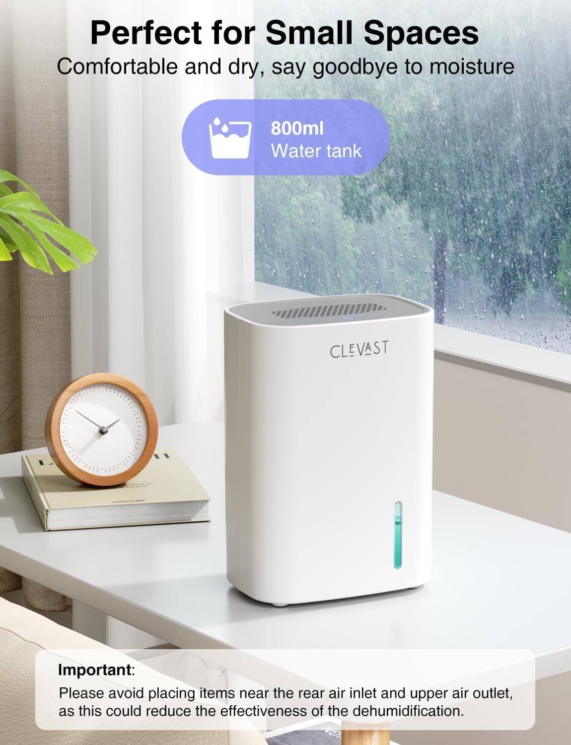 Perfect for Small Spaces  
Comfortable and dry, say goodbye to moisture  

800ml Water tank  

CLEVAST  

Important:  
Please avoid placing items near the rear air inlet and upper air outlet, as this could reduce the effectiveness of the dehumidification.