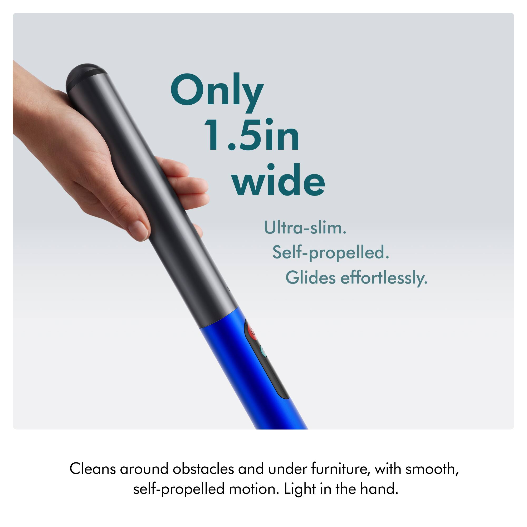 Only 1.5in wide  
Ultra-slim. Self-propelled. Glides effortlessly.  
Cleans around obstacles and under furniture, with smooth, self-propelled motion. Light in the hand.