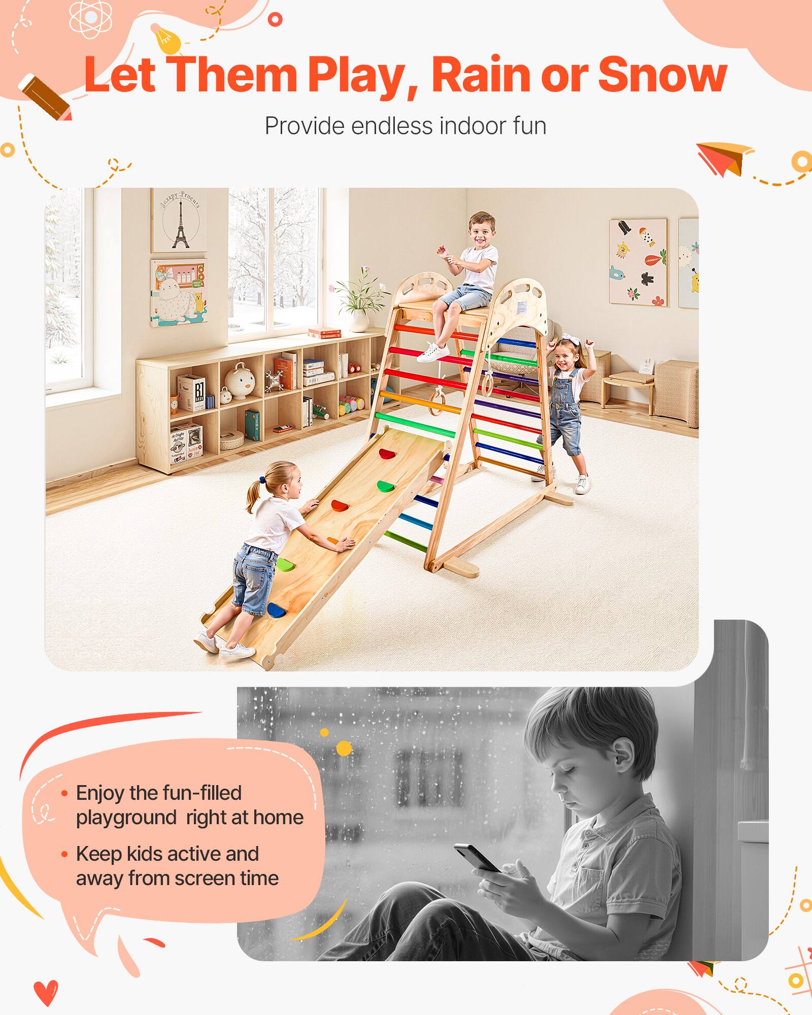 Let Them Play, Rain or Snow  
Provide endless indoor fun  

- Enjoy the fun-filled playground right at home  
- Keep kids active and away from screen time