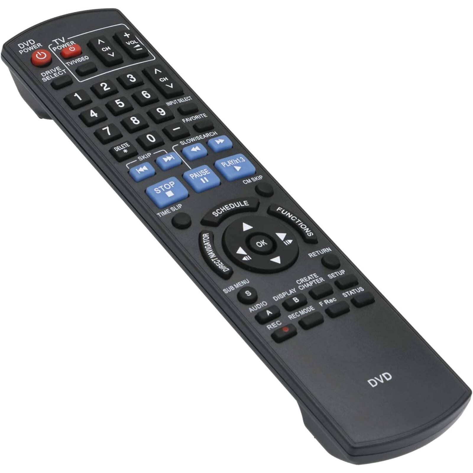- DVD POWER
- TV POWER
- TV/VIDEO
- DRIVE SELECT
- VOL
- CH
- 1 2 3 4 5 6 7 8 9 0
- INPUT SELECT
- FAVORITE
- SLOW/SEARCH
- DELETE
- SKIP
- PLAY
- PAUSE
- STOP
- TIME SLIP
- SCHEDULE
- FUNCTIONS
- OK
- RETURN
- MENU
- SETUP
- CREATE
- DISPLAY
- SUB
- AUDIO
- REC-MODE
- REC
- F Rec
- STATUS
- NAVIGATOR
- DIRECT
- SUB
- DVD