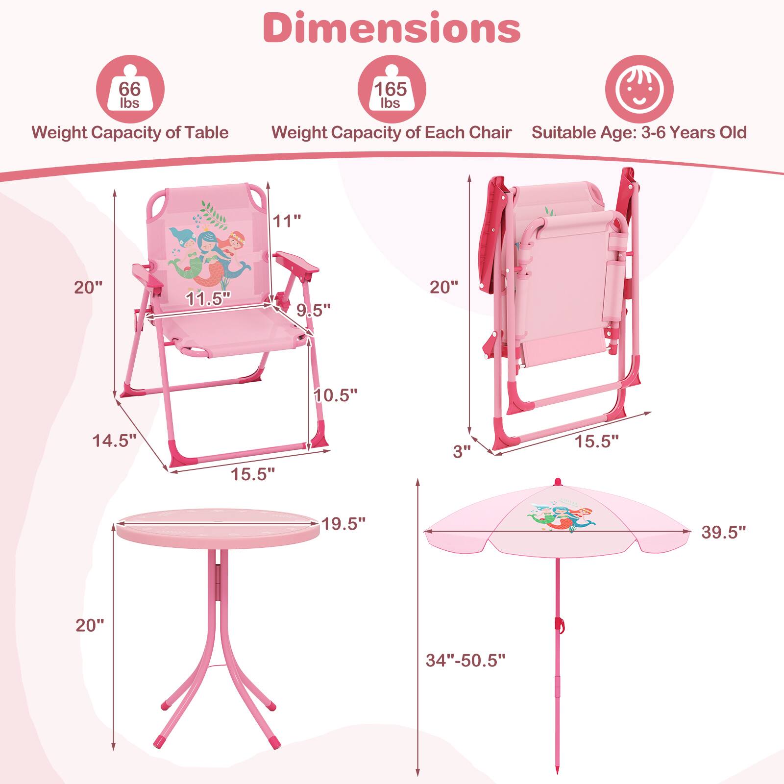Dimensions:  
- Weight Capacity of Table: 66 lbs  
- Weight Capacity of Each Chair: 165 lbs  
- Suitable Age: 3-6 Years Old  

Dimensions of Each Chair:  
- 11"  
- 20"  
- 11.5"  
- 9.5"  
- 10.5"  
- 14.5"  
- 15.5"  
- 3"  
- 15.5"  

Dimensions of Table:  
- 19.5" L  
- 20"  

Dimensions of Umbrella:  
- 39.5"  
- 34"-50.5"