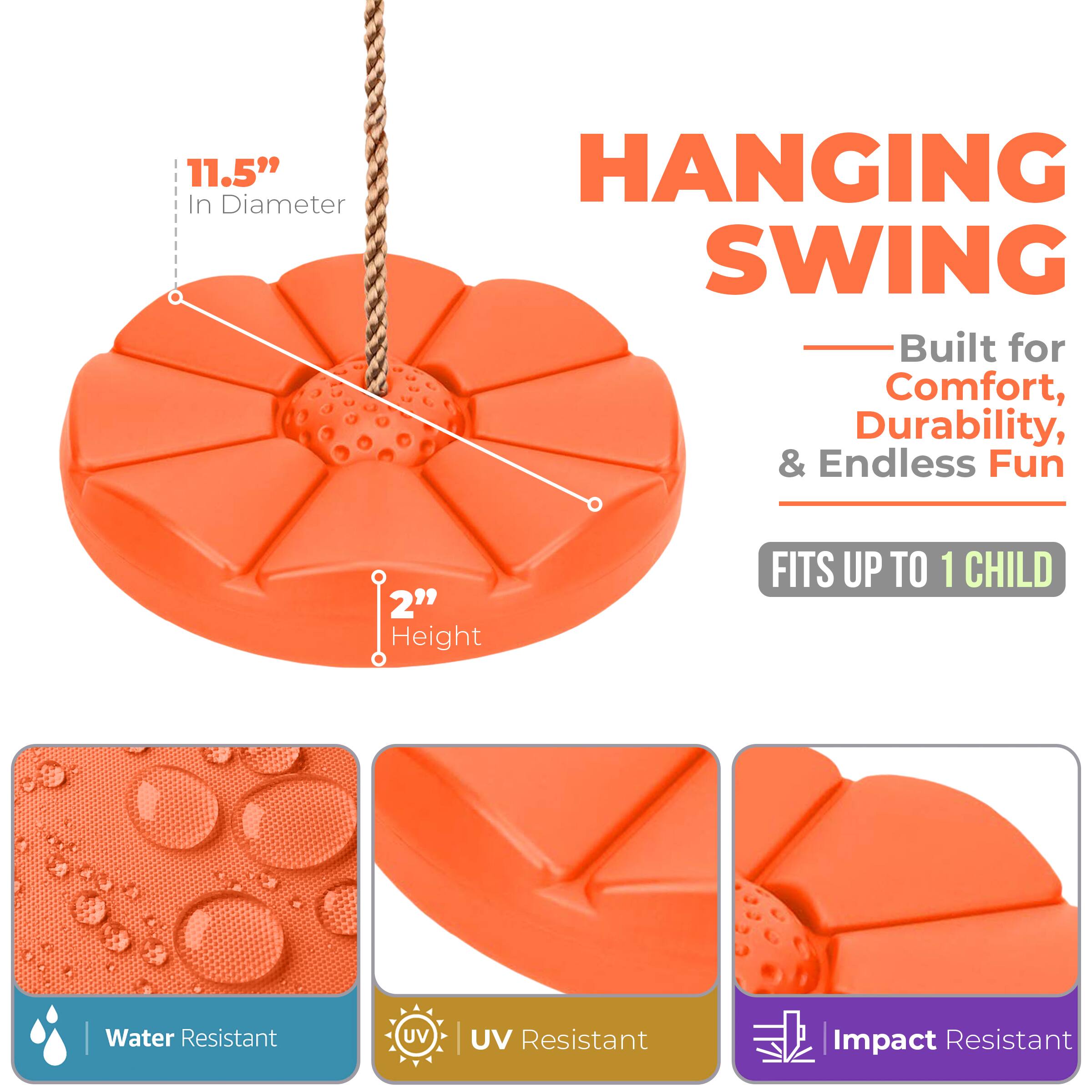 11.5" In Diameter  
HANGING SWING  
Built for Comfort, Durability, & Endless Fun  
FITS UP TO 1 CHILD  
2" Height  
Water Resistant  
UV Resistant  
Impact Resistant