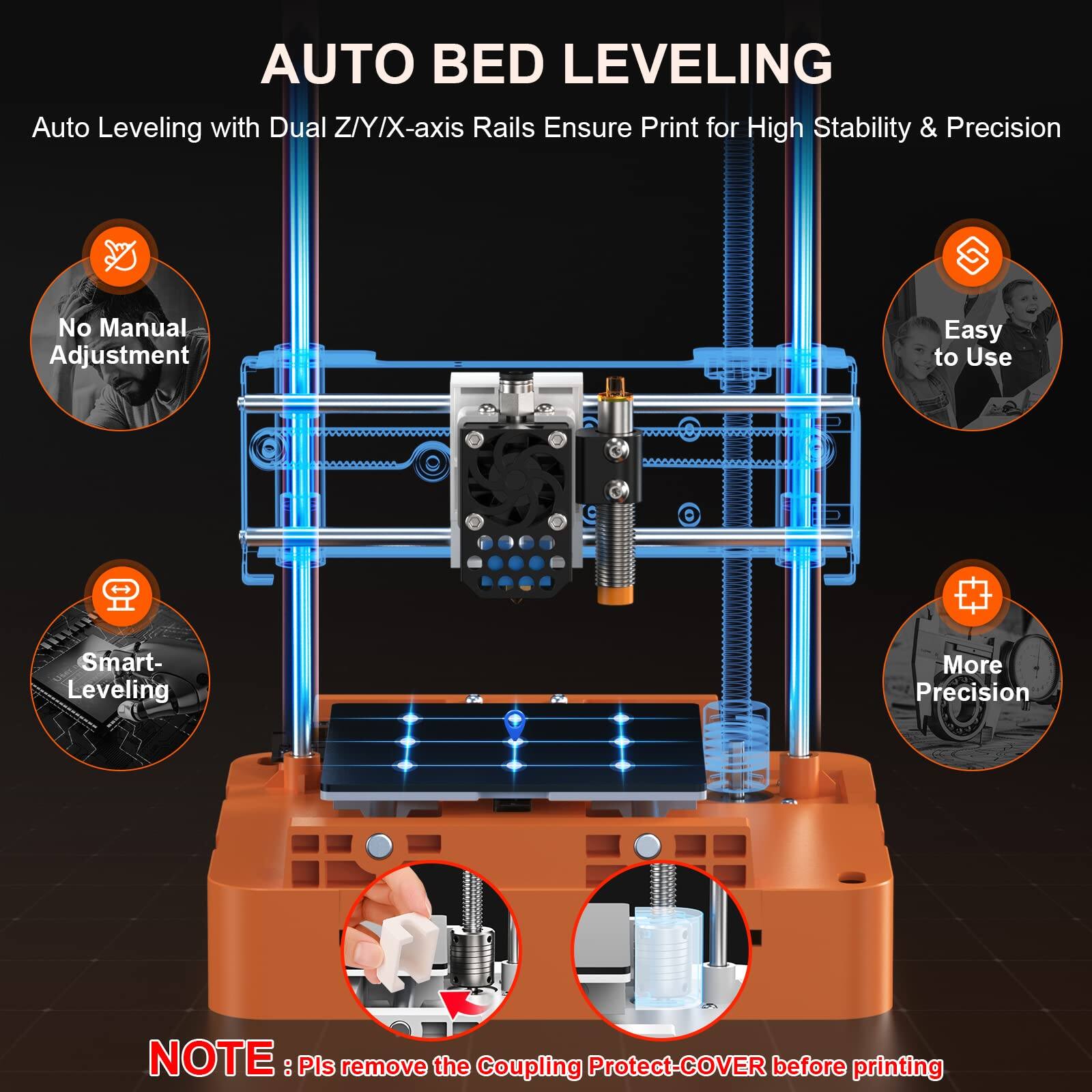 AUTO BED LEVELING

Auto Leveling with Dual Z/Y/X-axis Rails  
Ensure Print for High Stability & Precision

- No Manual Adjustment
- Easy to Use
- Smart Leveling
- More Precision

NOTE: Pls remove the Coupling Protect-COVER before printing