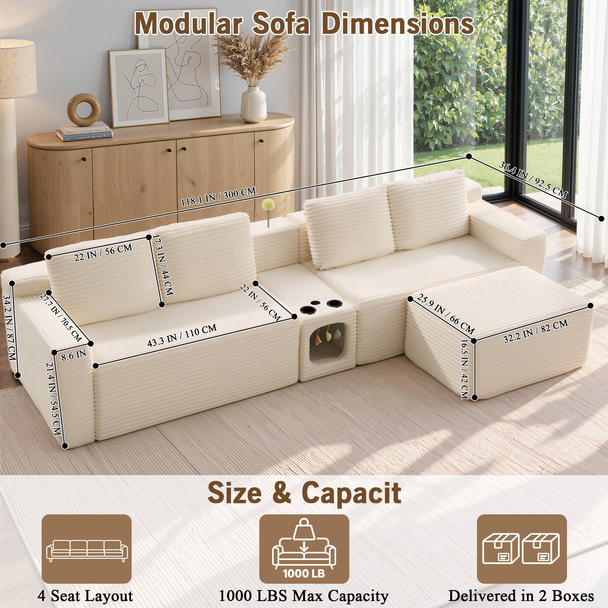 Modular Sofa Dimensions

34.2 IN / 87 CM  
300 CM  
118.1 IN / 56 CM  
17.3 IN / 44 CM  
22 IN / 56 CM  
27 IN / 70.5 CM  
110 CM  
43.3 IN / 8.6 IN  
21.4 IN / 54.5 CM  
36.4 IN / 92.5 CM  
25.9 IN / 99 CM  
32.2 IN / 82 CM  
16.5 IN / 42 CM

4 Seat Layout  
Size & Capacity  
1000 LB  
1000 LBS Max Capacity  
Delivered in 2 Boxes