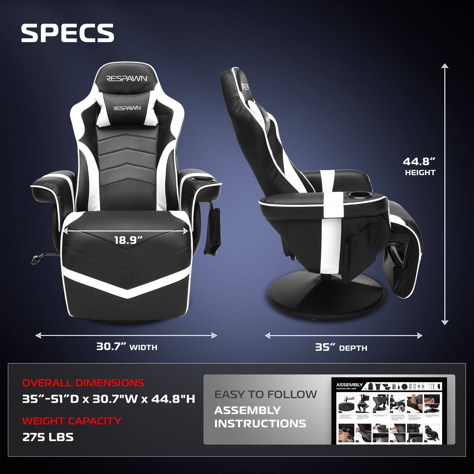 **SPECS**

- **RESPAWN**

- **HEIGHT:** 44.8"
- **WIDTH:** 30.7"
- **DEPTH:** 35"

**OVERALL DIMENSIONS**
- 35"-51"D x 30.7"W x 44.8"H

**WEIGHT CAPACITY**
- 275 LBS

**EASY TO FOLLOW ASSEMBLY INSTRUCTIONS**