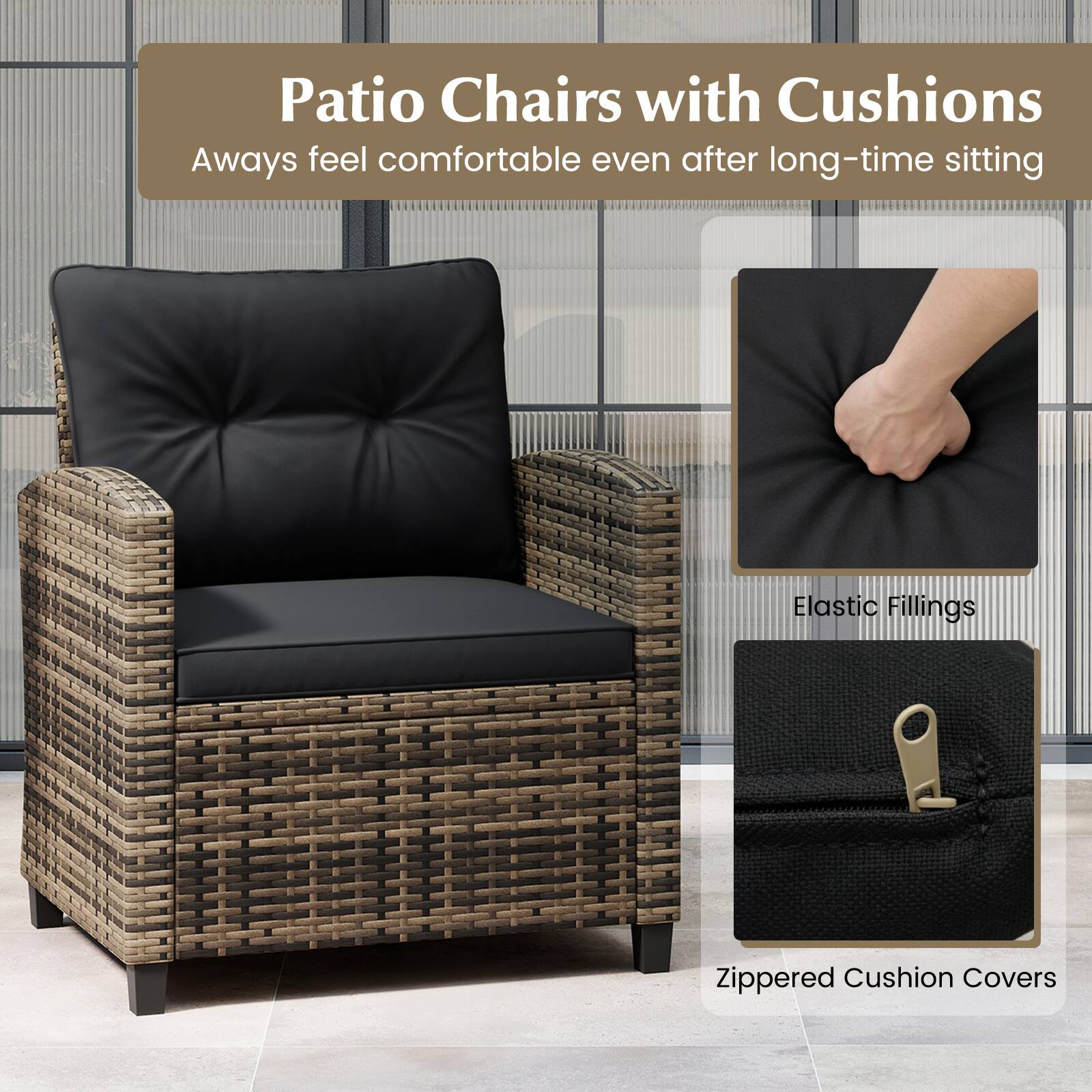 Patio Chairs with Cushions  
Always feel comfortable even after long-time sitting  

Elastic Fillings  
Zippered Cushion Covers