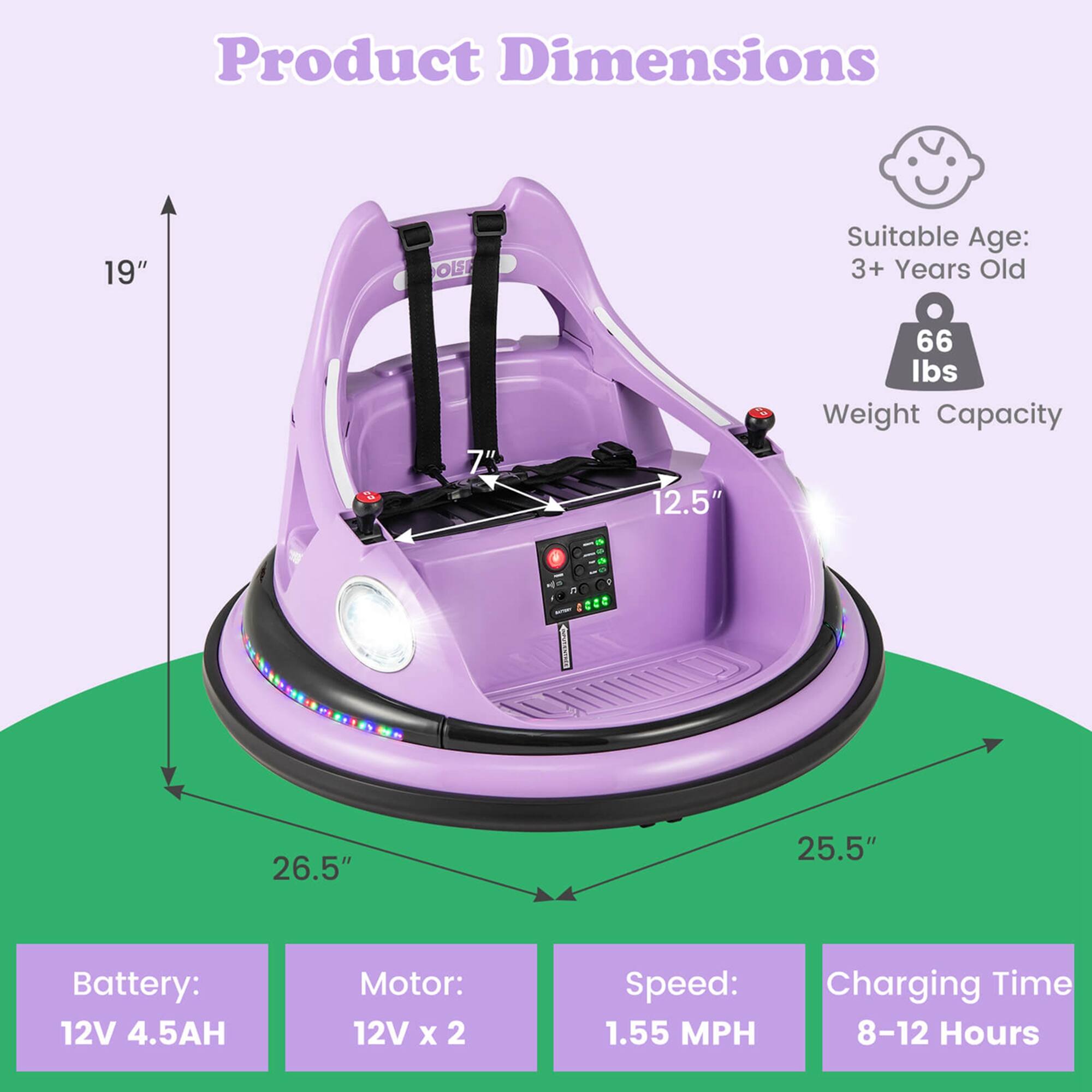 Product Dimensions: 19"  
Suitable Age: 3+ Years Old  
Weight Capacity: 66 lbs  
Battery: 12V 4.5AH  
Motor: 12V x 2  
Speed: 1.55 MPH  
Charging Time: 8-12 Hours